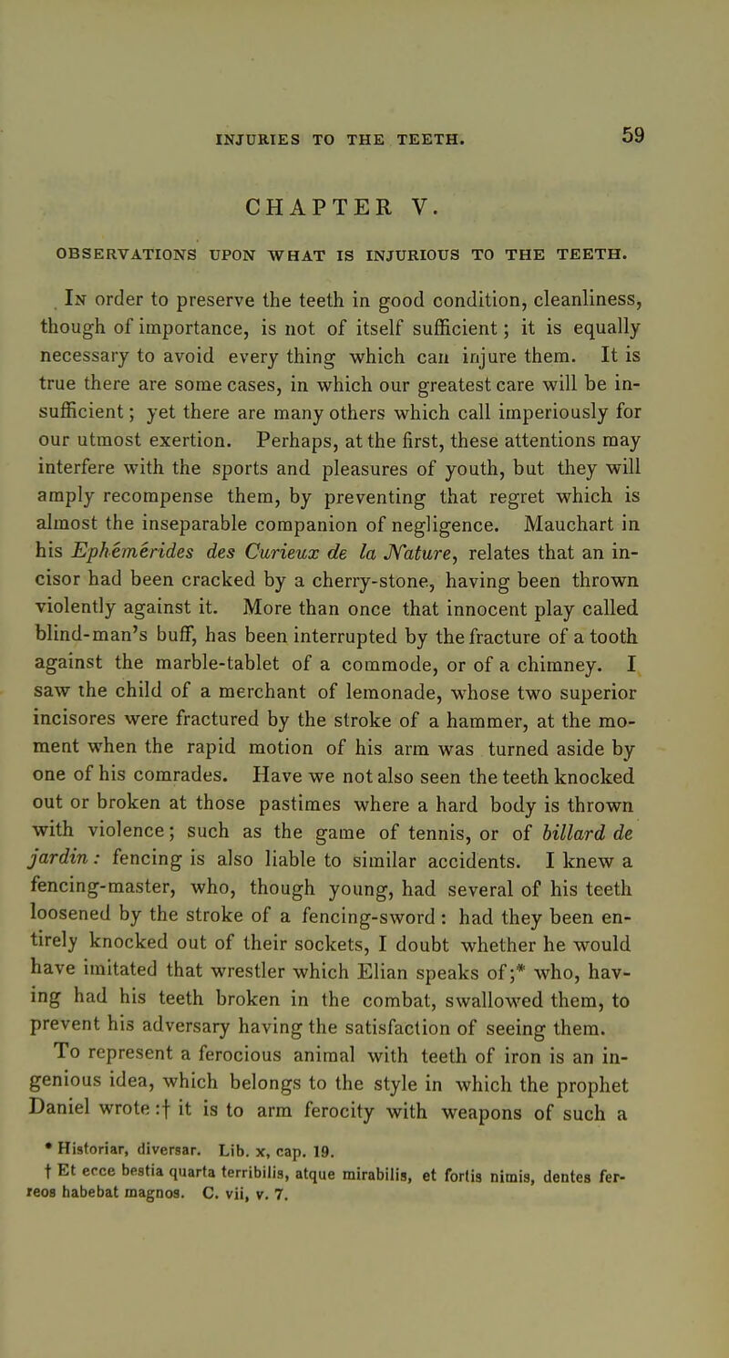 CHAPTER V. OBSERVATIONS UPON WHAT IS INJURIOUS TO THE TEETH. In order to preserve the teeth in good condition, cleanliness, though of importance, is not of itself sufficient; it is equally necessary to avoid every thing which can injure them. It is true there are some cases, in which our greatest care will be in- sufficient ; yet there are many others which call imperiously for our utmost exertion. Perhaps, at the first, these attentions may interfere with the sports and pleasures of youth, but they will amply recompense them, by preventing that regret which is almost the inseparable companion of negligence. Mauchart in his Ephemerides des Curieux de la JYature, relates that an in- cisor had been cracked by a cherry-stone, having been thrown violently against it. More than once that innocent play called blind-man's buff, has been interrupted by the fracture of a tooth against the marble-tablet of a commode, or of a chimney. I saw the child of a merchant of lemonade, whose two superior incisores were fractured by the stroke of a hammer, at the mo- ment when the rapid motion of his arm was turned aside by one of his comrades. Have we not also seen the teeth knocked out or broken at those pastimes where a hard body is thrown with violence; such as the game of tennis, or of billard de jardin: fencing is also liable to similar accidents. I knew a fencing-master, who, though young, had several of his teeth loosened by the stroke of a fencing-sword : had they been en- tirely knocked out of their sockets, I doubt whether he would have imitated that wrestler which Elian speaks of;* who, hav- ing had his teeth broken in the combat, swallowed them, to prevent his adversary having the satisfaction of seeing them. To represent a ferocious animal with teeth of iron is an in- genious idea, which belongs to the style in which the prophet Daniel wrote :\ it is to arm ferocity with weapons of such a • Historiar, diversar. Lib. x, cap. 19. t Et ecce bestia quarta terribilis, atque mirabilis, et forlis nimis, denies fer- reos habebat magnos. C. vii, v. 7.