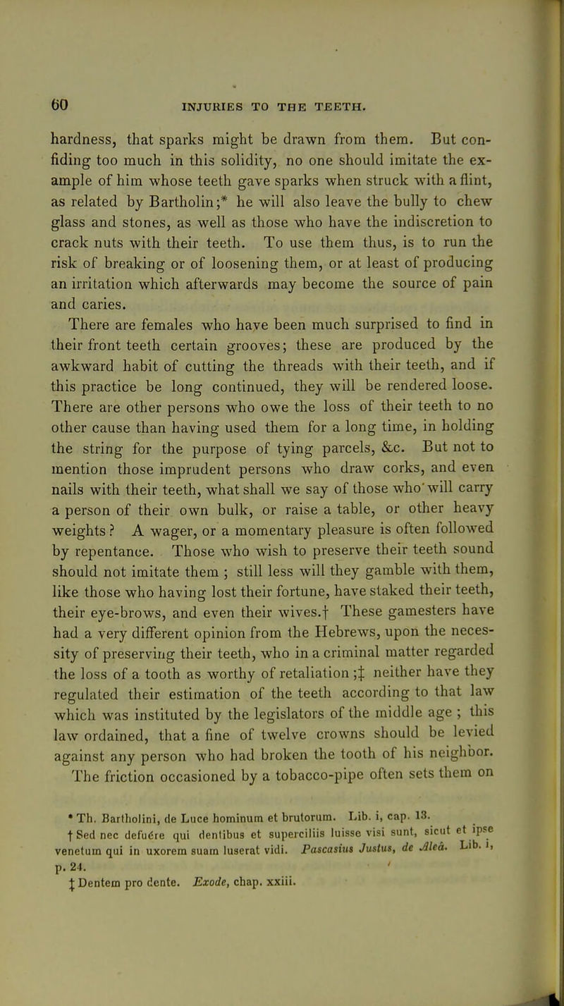hardness, that sparks might be drawn from them. But con- fiding too much in this solidity, no one should imitate the ex- ample of him whose teeth gave sparks when struck with a flint, as related by Bartholin;* he will also leave the bully to chew glass and stones, as well as those who have the indiscretion to crack nuts with their teeth. To use them thus, is to run the risk of breaking or of loosening them, or at least of producing an irritation which afterwards may become the source of pain and caries. There are females who have been much surprised to find in their front teeth certain grooves; these are produced by the awkward habit of cutting the threads with their teeth, and if this practice be long continued, they will be rendered loose. There are other persons who owe the loss of their teeth to no other cause than having used them for a long time, in holding the string for the purpose of tying parcels, &c. But not to mention those imprudent persons who draw corks, and even nails with their teeth, what shall we say of those who'will carry a person of their own bulk, or raise a table, or other heavy weights ? A wager, or a momentary pleasure is often followed by repentance. Those who wish to preserve their teeth sound should not imitate them ; still less will they gamble with them, like those who having lost their fortune, have staked their teeth, their eye-brows, and even their wives.f These gamesters have had a very different opinion from the Hebrews, upon the neces- sity of preserving their teeth, who in a criminal matter regarded the loss of a tooth as worthy of retaliation ;t neither have they regulated their estimation of the teeth according to that law which was instituted by the legislators of the middle age ; this law ordained, that a fine of twelve crowns should be levied against any person who had broken the tooth of his neighbor. The friction occasioned by a tobacco-pipe often sets them on • Th. Barfholini, de Luce hominum et brutorum. Lib. i, cap. 13. tSednec defu6re qui dentibus et supeiciiiis luisso visi sunt, siciit ct ipse venetum qui in uxorem suam luserat vidi. Pascasius Justus, de Mea. Lib. i, p. 24. J Dentem pro dente. Exode, chap, xxiii.
