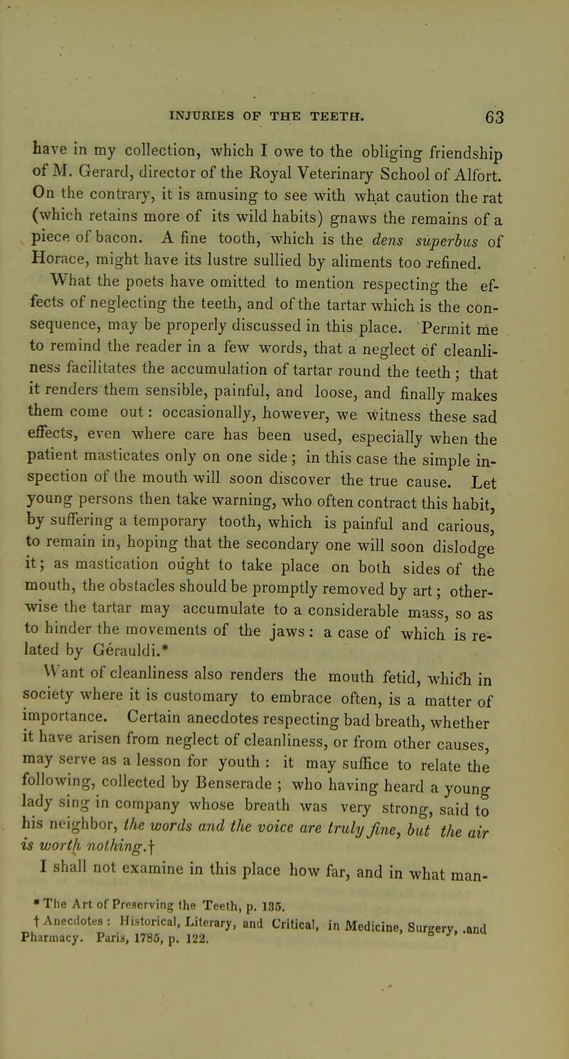 have in my collection, which I owe to the obliging friendship of M. Gerard, director of the Royal Veterinary School of Alfort. On the contrary, it is amusing to see with what caution the rat (which retains more of its wild habits) gnaws the remains of a piece of bacon. A fine tooth, which is the dens superbus of Horace, might have its lustre sullied by aliments too refined. What the poets have omitted to mention respecting the ef- fects of neglecting the teeth, and of the tartar which is the con- sequence, may be properly discussed in this place. Permit me to remind the reader in a few words, that a neglect of cleanli- ness facilitates the accumulation of tartar round the teeth; that it renders them sensible, painful, and loose, and finally makes them come out: occasionally, however, we witness these sad effects, even where care has been used, especially when the patient masticates only on one side; in this case the simple in- spection of the mouth will soon discover the true cause. Let young persons then take warning, who often contract this habit, by suffering a temporary tooth, which is painful and carious' to remain in, hoping that the secondary one will soon dislodge it; as mastication ought to take place on both sides of the mouth, the obstacles should be promptly removed by art; other- wise the tartar may accumulate to a considerable mass, so as to hinder the movements of the jaws : a case of which is re- lated by Gerauldi.* Want of cleanliness also renders the mouth fetid, which in society where it is customary to embrace often, is a matter of importance. Certain anecdotes respecting bad breath, whether it have arisen from neglect of cleanliness, or from other causes, may serve as a lesson for youth : it may suffice to relate the following, collected by Benserade ; who having heard a young lady sing in company whose breath was very strong, said to his neighbor, the words and the voice are truly fine, but the air is worth nolJiing.] I shall not examine in this place how far, and in what man- •The Art of Preserving the Teeth, p. 135. t Anecdotes : Historical, Literary, and Critical, in Medicine, Surgery, .and Pharmacy. Paris, 1785, p. 122. 5 />