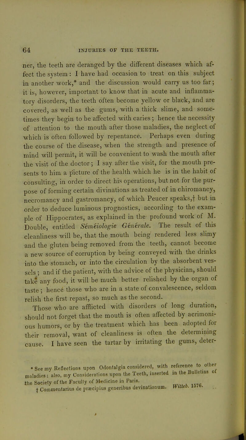ner, the teeth are deranged by the different diseases which af- fect the system : I have had occasion to treat on this subject in another work,* and the discussion would carry us too far; it is, however, important to know that in acute and inflamma- tory disorders, the teeth often become yellow or blafck, and are covered, as well as the gums, with a thick slime, and some- times they begin to be affected with caries ; hence the necessity of attention to the mouth after those maladies, the neglect of which is often followed by repentance. Perhaps even during the course of the disease, when the strength and presence of mind will permit, it will be convenient to wash the mouth after the visit of the doctor; I say after the visit, for the mouth pre- sents to him a picture of the health which he is in the habit of consulting, in order to direct his operations, but not for the pur- pose of forming certain divinations as treated of in chiromancy, necromancy and gastromancy, of which Peucer speaks,! but in order to deduce luminous prognostics, according to the exam- ple of Hippocrates, as explained in the profound work of M. Double, entitled Semeiologie Generate. The result of this cleanliness will be, that the mouth being rendered less slimy and the gluten being removed from the teeth, cannot become a new source of corruption by being conveyed with the drinks into the stomach, or into the circulation by the absorbent ves- sels ; and if the patient, with the advice of the physician, should take any food, it will be much better relished by the organ of taste ; hence those who are in a state of convalescence, seldom relish the first repast, so much as the second. Those who are afflicted with disorders of long duration, should not forget that the mouth is often affected by acrimoni- ous humors, or by the treatment which has been adopted for their removal, want of cleanliness is often the determining cause. I have seen the tartar by irritating the gums, deler- • See my Reflections upon Odontalgia considered, with reference to other maladies: also, my Con.idernlions upon the Teeth, inserted in the Bulletins ol the Society of the Faculty of Medicine in Paris. t Commentarius de praicipius generibus devinationum. Wtilcb. is/o.