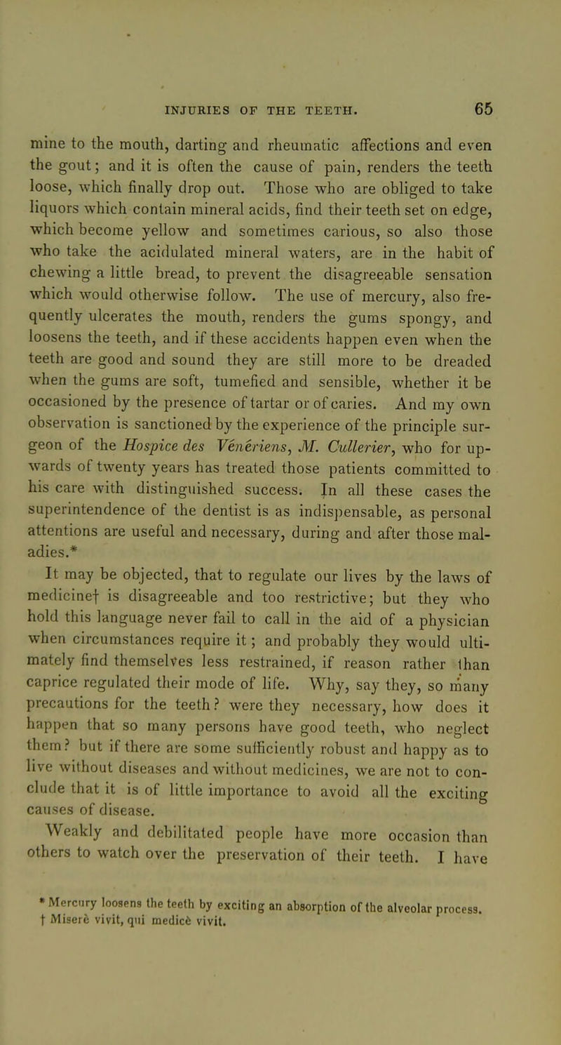 mine to the mouth, darting and rheumatic affections and even the gout; and it is often the cause of pain, renders the teeth loose, which finally drop out. Those who are obliged to take liquors which contain mineral acids, find their teeth set on edge, which become yellow and sometimes carious, so also those who take the acidulated mineral waters, are in the habit of chewing a little bread, to prevent the disagreeable sensation which would otherwise follow. The use of mercury, also fre- quently ulcerates the mouth, renders the gums spongy, and loosens the teeth, and if these accidents happen even when the teeth are good and sound they are still more to be dreaded when the gums are soft, tumefied and sensible, whether it be occasioned by the presence of tartar or of caries. And my own observation is sanctioned by the experience of the principle sur- geon of the Hospice des Veneriens, M. Cullerier, who for up- wards of twenty years has treated those patients committed to his care with distinguished success. |n all these cases the superintendence of the dentist is as indispensable, as personal attentions are useful and necessary, during and after those mal- adies.* It may be objected, that to regulate our lives by the laws of medicinef is disagreeable and too restrictive; but they who hold this language never fail to call in the aid of a physician when circumstances require it; and probably they would ulti- mately find themselves less restrained, if reason rather than caprice regulated their mode of life. Why, say they, so many precautions for the teeth ? were they necessary, how does it happen that so many persons have good teeth, who neglect them? but if there are some sufficiently robust and happy as to live without diseases and without medicines, we are not to con- clude that it is of little importance to avoid all the exciting causes of disease. Weakly and debilitated people have more occasion than others to watch over the preservation of their teeth. I have •Mercury loosens the teeth by exciting an absorption of the alveolar process, t Misere vivit, qui medicfe vivit.