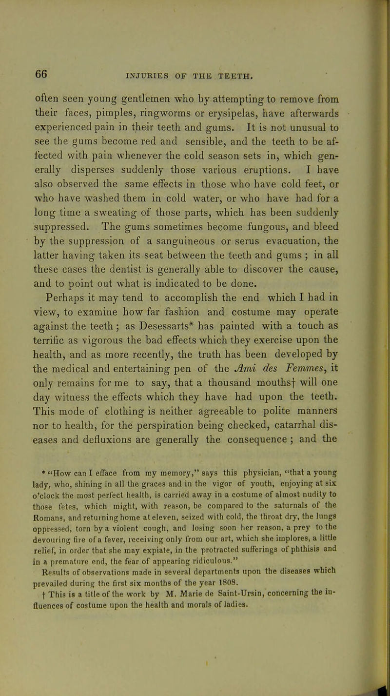 often seen young gentlemen who by attempting to remove from their faces, pimples, ringworms or erysipelas, have afterwards experienced pain in their teeth and gums. It is not unusual to see the gums become red and sensible, and the teeth to be af- fected with pain whenever the cold season sets in, which gen- erally disperses suddenly those various eruptions. I have also observed the same effects in those who have cold feet, or who have washed them in cold water, or who have had for a long time a sweating of those parts, which has been suddenly suppressed. The gums sometimes become fungous, and bleed by the suppression of a sanguineous or serus evacuation, the latter having taken its seat between the teeth and gums ; in all these cases the dentist is generally able to discover the cause, and to point out what is indicated to be done. Perhaps it may tend to accomplish the end which I had in view, to examine how far fashion and costume may operate against the teeth; as Desessarts* has painted with a touch as terrific as vigorous the bad effects which they exercise upon the health, and as more recently, the truth has been developed by the medical and entertaining pen of the Ami des Femmes, it only remains for me to say, that a thousand mouthsf will one day witness the effects which they have had upon the teeth. This mode of clothing is neither agreeable to polite manners nor to health, for the perspiration being checked, catarrhal dis- eases and defluxions are generally the consequence ; and the * How can I efface from my memory, says this physician, that a young lady, who, shining in all the graces and in the vigor of youth, enjoying at six o'clock the most perfect health, is carried away in a costume of almost nudity to those fetes, which might, with reason, be compared to the saturnals of the Romans, and returning home at eleven, seized with cold, the throat dry, the lungs oppressed, torn by a violent cough, and losing soon her reason, a prey to the devouring fire of a fever, receiving only from our art, which she implores, a little relief, in order that she may expiate, in the protracted sufferings of phthisis and in a premature end, the fear of appearing ridiculous. Results of observations made in several departments upon the diseases which prevailed during the first six months of the year 1808. t This is a title of the work by M. Marie de Saint-Ursin, concerning the in- fluences of costume upon the health and morals of ladies.