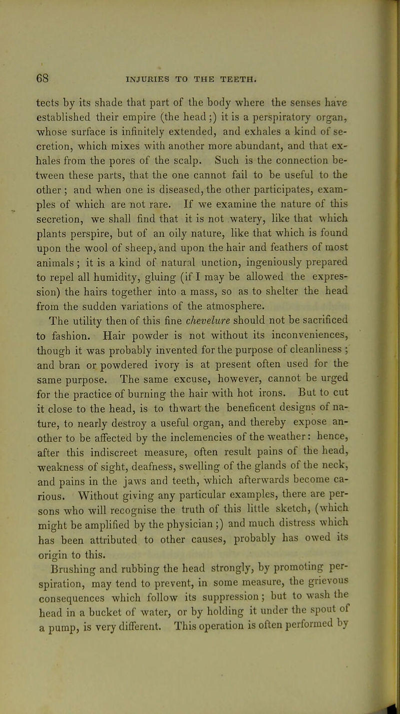 tects by its shade that part of the body where the senses have established their empire (the head ;) it is a perspiratory organ, whose surface is infinitely extended, and exhales a kind of se- cretion, which mixes with another more abundant, and that ex- hales from the pores of the scalp. Such is the connection be- tween these parts, that the one cannot fail to be useful to the other ; and when one is diseased, the other participates, exam- ples of which are not rare. If we examine the nature of this secretion, we shall find that it is not watery, like that which plants perspire, but of an oily nature, like that which is found upon the wool of sheep, and upon the hair and feathers of most animals ; it is a kind of natural unction, ingeniously prepared to repel all humidity, gluing (if I may be allowed the expres- sion) the hairs together into a mass, so as to shelter the head from the sudden variations of the atmosphere. The utility then of this fine chevelure should not be sacrificed to fashion. Hair powder is not without its inconveniences, though it was probably invented for the purpose of cleanliness ; and bran or powdered ivory is at present often used for the same purpose. The same excuse, however, cannot be urged for the practice of burning the hair with hot irons. But to cut it close to the head, is to thwart the beneficent designs of na- ture, to nearly destroy a useful organ, and thereby expose an- other to be affected by the inclemencies of the weather: hence, after this indiscreet measure, often result pains of the head, weakness of sight, deafness, swelling of the glands of the neck, and pains in the jaws and teeth, which afterwards become ca- rious. Without giving any particular examples, there are per- sons who will recognise the truth of this little sketch, (which might be amplified by the physician ;) and much distress which has been attributed to other causes, probably has owed its origin to this. Brushing and rubbing the head strongly, by promoting per- spiration, may tend to prevent, in some measure, the grievous consequences which follow its suppression; but to wash the head in a bucket of water, or by holding it under the spout of a pump, is very different. This operation is often performed by