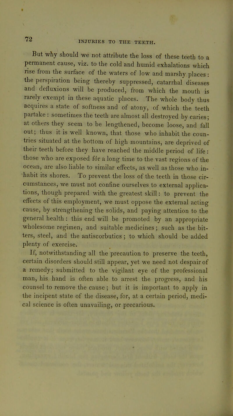 INJURIES TO THE TEETH. But why should we not attribute the loss of these teeth to a permanent cause, viz. to the cold and humid exhalations which rise from the surface of the waters of low and marshy places : the perspiration being thereby suppressed, catarrhal diseases and defluxions will be produced, from which the mouth is rarely exempt in these aquatic places. The whole body thus acquires a state of softness and of atony, of which the teeth partake : sometimes the teeth are almost all destroyed by caries; at others they seem to be lengthened, become loose, and fall out; thus it is well known, that those who inhabit the coun- tries situated at the bottom of high mountains, are deprived of their teeth before they have reached the middle period of life: those who are exposed for a long time to the vast regions of the ocean, are also liable to similar effects, as well as those who in- •habit its shores. To prevent the loss of the teeth in those cir- cumstances, we must not confine ourselves to external applica- tions, though prepared with the greatest skill: to prevent the effects of this employment, we must oppose the external acting cause, by strengthening the solids, and paying attention to the general health : this end will be promoted by an appropriate wholesome regimen, and suitable medicines; such as the bit- ters, steel, and the antiscorbutics ; to which should be added plenty of exercise. If, notwithstanding all the precaution to preserve the teeth, certain disorders should still appear, yet we need not despair of a remedy; submitted to the vigilant eye of the professional man, his hand is often able to arrest the progress, and his counsel to remove the cause; but it is important to apply in the incipent state of the disease, for, at a certain period, medi- cal science is often unavailing, or precarious.