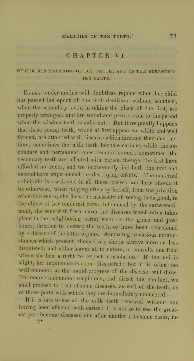 CHAPTER VI. OF CERTAIN MALADIES OF THE TEETH, AND OF THE SURROUND- ING PARTS. Every tender mother will doubtless rejoice when her child has passed the epoch of the first dentition without accident, when the secondary teeth, in taking the placo of the first, are properly arranged, and are sound and perfect even to the period when the wisdom teeth usually cut. But it frequently happens that these young teeth, which at first appear so white and well formed, are attacked with diseases which threaten their destruc- tion ; sometimes the milk teeth become carious, while the se- condary and permanent ones remain sound; sometimes the secondary teeth are affected with caries, though the first have afforded no traces, and we occasionally find both the first and second have experienced the destroying effects. The maternal solicitude is awakened in all these cases; and how should it be otherwise, when judging often by herself, from the privation of certain teeth, she feels-the necessity of seeing them good, in the object of her tenderest care : influenced by the same senti- ment, she sees with fresh alarm the diseases which often takes place in the neighboring parts; such as the gums and jaw- bones, threaten to destroy the teeth, or have been occasioned by a disease of the latter organs. According to various circum- stances which present themselves, she is always more or less disquieted, and either leaves all to nature, or consults one from whom she has a right to expect consolation. If the evil is slight, her inquietude is soon dissipated ; but it is often too well founded, as the rapid progress of the disease will show. To remove unfounded suspicions, and direct the conduct, we shall proceed to treat of some diseases, as well of the teeth, as of those parts with which they are immediately connected. If it is rare to see all the milk teeth renewed without one having been affected with caries: it is not so to see the great- est part become diseased one after another: in some cases, in- 7*