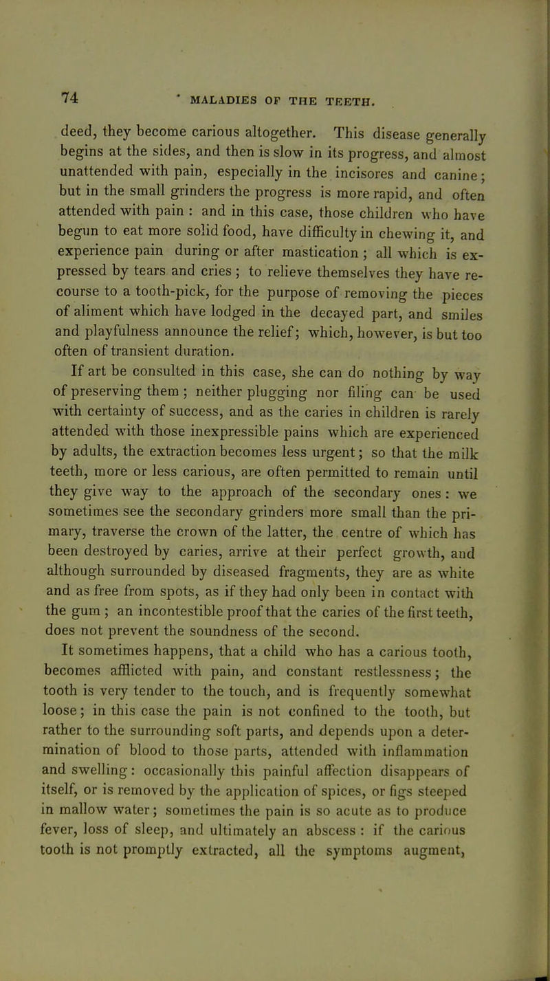 . deed, they become carious altogether. This disease generally begins at the sides, and then is slow in its progress, and almost unattended with pain, especially in the incisores and canine; but in the small grinders the progress is more rapid, and often attended with pain : and in this case, those children who have begun to eat more solid food, have difficulty in chewing it, and experience pain during or after mastication ; all which is ex- pressed by tears and cries ; to relieve themselves they have re- course to a tooth-pick, for the purpose of removing the pieces of aliment which have lodged in the decayed part, and smiles and playfulness announce the relief; which, however, is but too often of transient duration. If art be consulted in this case, she can do nothing by way of preserving them; neither plugging nor filing can be used with certainty of success, and as the caries in children is rarely attended with those inexpressible pains which are experienced by adults, the extraction becomes less urgent; so that the milk teeth, more or less carious, are often permitted to remain until they give way to the approach of the secondary ones : we sometimes see the secondary grinders more small than the pri- mary, traverse the crown of the latter, the centre of which has been destroyed by caries, arrive at their perfect growth, and although surrounded by diseased fragments, they are as white and as free from spots, as if they had only been in contact with the gum ; an incontestible proof that the caries of the first teeth, does not prevent the soundness of the second. It sometimes happens, that a child who has a carious tooth, becomes afflicted with pain, and constant restlessness; the tooth is very tender to the touch, and is frequently somewhat loose; in this case the pain is not confined to the toolh, but rather to the surrounding soft parts, and depends upon a deter- mination of blood to those parts, attended with inflammation and swelling: occasionally this painful affection disappears of itself, or is removed by the application of spices, or figs steeped in mallow water; sometimes the pain is so acute as to produce fever, loss of sleep, and ultimately an abscess : if the carious tooth is not promptly extracted, all the symptoms augment,