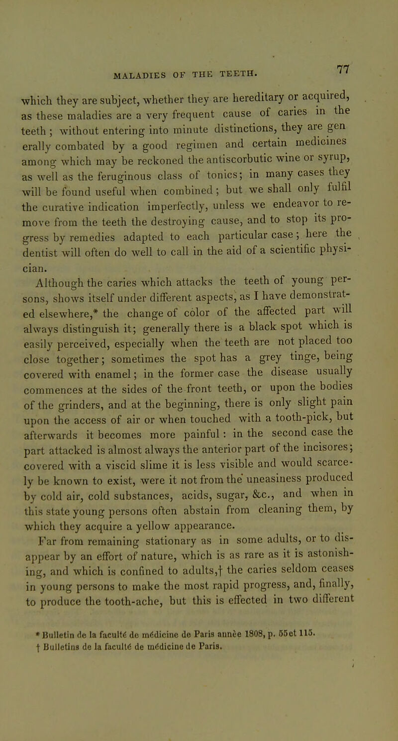 which they are subject, whether they are hereditary or acquired, as these maladies are a very frequent cause of caries in the teeth ; without entering into minute distinctions, they are gen erally combated by a good regimen and certain medicines among which may be reckoned the antiscorbutic wine or syrup, as well as the feruginous class of tonics; in many cases they will be found useful when combined; but we shall only fulfil the curative indication imperfectly, unless we endeavor to re- move from the teeth the destroying cause, and to stop its pro- gress by remedies adapted to each particular case; here the dentist will often do well to call in the aid of a scientific physi- cian. Although the caries which attacks the teeth of young per- sons, shows itself under different aspects, as I have demonstrat- ed elsewhere,* the change of color of the affected part will always distinguish it; generally there is a black spot which is easily perceived, especially when the teeth are not placed too close together; sometimes the spot has a grey tinge, being covered with enamel; in the former case the disease usually commences at the sides of the front teeth, or upon the bodies of the grinders, and at the beginning, there is only slight pain upon the access of air or when touched with a tooth-pick, but afterwards it becomes more painful: in the second case the part attacked is almost always the anterior part of the incisores; covered with a viscid slime it is less visible and would scarce- ly be known to exist, were it not from the uneasiness produced by cold air, cold substances, acids, sugar, &c., and when in this state young persons often abstain from cleaning them, by which they acquire a yellow appearance. Far from remaining stationary as in some adults, or to dis- appear by an effort of nature, which is as rare as it is astonish- ing, and which is confined to adults,t the caries seldom ceases in young persons to make the most rapid progress, and, finally, to produce the tooth-ache, but this is effected in two different •Bulletin de la faculty de mddicine de Paris annee 1808, p. 55et 115. I Bulletins de la facull6 de medicine de Paris.