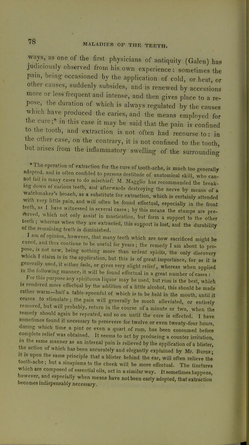 MALADIES OP THE TEETH. ways, as one of the first physicians of antiquity (Galen) has judiciously observed from his own experience: sometimes the pam, being occasioned by the application of cold, or heat or other causes, suddenly subsides, and is renewed by accessions more or less frequent and intense, and then gives place to a re- pose, the duration of which is always regulated by the causes which have produced the caries, and the means employed for the cure;* in this case it may be said that the pain is confined to the tooth, and extraction is not often had recourse to : in the other case, on the contrary, it is not confined to the tooth, but arises from the inflammatory swelling of the surrounding *The operation of extraction for the cure of tooth-ache, is much too ffenerallr adopted, and is often confided to persons destitude of anatomical skill, who can- not la.l in many cases to do mischief: M. Maggllo has recommended the break- ing down of carious teeth, and afterwards destroying the nerve by means of a watchmaker's broach, as a substitute for extraction, which is certainly attended with very little pain, and will often be found effectual, especially in the front teeth, as I have witnessed in several cases; by this means the stumps are pre- strv'ed, which not only assist in mastication, but form a support to the other ■ teeth ; whereas when they are extracted, this sufiport is lost, and the durability 01 the remaining teeth is diminished. I am of opinion, however, (hat many teeth which are now sacrificed might be cured, and thus continue to be useful for years; the remedy I am about to pro- pose is not new, being nothing more than ardent spirits, the only discovery which claim is in the application, but this is of great importance, for as it is generally used, it either fails, or gives very slight relief, whereas when applied ID the following manner, it will be found effectual in a great number of cases • For this purpose any spirituous liquor may be used, but rum is the best, which is rendered more effectual by the addition of a little alcohol, this should be made rather warm-half a table-spoonful of which is to be held in the mouth, until it ceases to stimulate; the pain will generally be much alleviated, or entirely removed, but will probably, return in the course of a minute or two, when the remedy should again be repeated, and so on until the cure is effected. I have sometimes found it necessary to persevere for twelve or even twenty-four hours during which time a pint or even a quart of rum, has been consumed before complete relief was obtained. It seems to act by producing a counter irritation, in the same manner as an internal pain is relieved by the application of a blister, the action of which has been accurately and elegantly explained bv Mr. Burns- It IS upon the same principle that a blister behind the ear, will ofl'en relieve the' tooth.ache; but a sinapisms to the cheek will be more effectual. The tinctures which are composed of essential oils, act in a similar way. It sometimes happens, however, and especially when means have not been early adopted, that extraction becomes indispensably necessary.