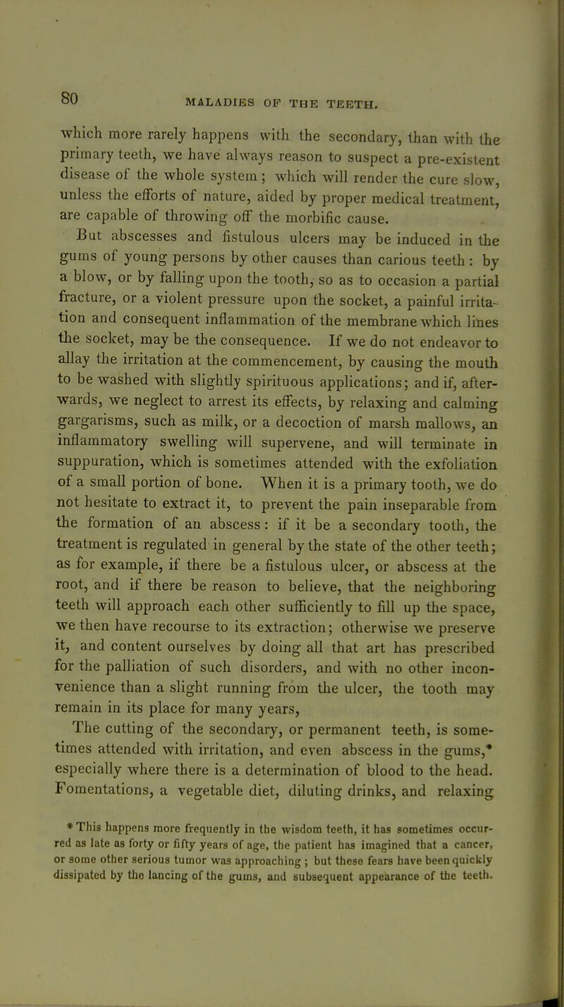 which more rarely happens with the secondary, than with the primary teeth, we have always reason to suspect a pre-existent disease of the whole system; which will render the cure slow, unless the elForts of nature, aided by proper medical treatment, are capable of throwing off the morbific cause. But abscesses and fistulous ulcers may be induced in the gums of young persons by other causes than carious teeth : by a blow, or by falling upon the tooth, so as to occasion a partial fracture, or a violent pressure upon the socket, a painful irrita- tion and consequent inflammation of the membrane which lines the socket, may be the consequence. If we do not endeavor to allay the irritation at the commencement, by causing the mouth to be washed with slightly spirituous applications; and if, after- wards, we neglect to arrest its effects, by relaxing and calming gargarisms, such as milk, or a decoction of marsh mallows, an inflammatory swelling will supervene, and will terminate in suppuration, which is sometimes attended with the exfoliation of a small portion of bone. When it is a primary tooth, we do not hesitate to extract it, to prevent the pain inseparable from the formation of an abscess : if it be a secondary tooth, the treatment is regulated in general by the state of the other teeth; as for example, if there be a fistulous ulcer, or abscess at the root, and if there be reason to believe, that the neighboring teeth will approach each other sufficiently to fill up the space, we then have recourse to its extraction; otherwise we preserve it, and content ourselves by doing all that art has prescribed for the palliation of such disorders, and with no other incon- venience than a slight running from the ulcer, the tooth may remain in its place for many years. The cutting of the secondary, or permanent teeth, is some- times attended with irritation, and even abscess in the gums,* especially where there is a determination of blood to the head. Fomentations, a vegetable diet, diluting drinks, and relaxing *This happens more frequently in the wisdom teeth, it has sometimes occur- red as late as forty or fifty years of age, the patient has imagined that a cancer, or some other serious tumor was approaching; but these fears have been quickly dissipated by the lancing of the gums, and subsequent appearance of the teeth.