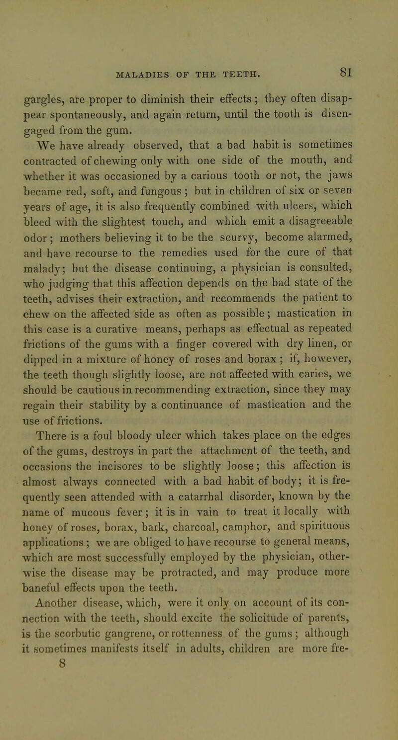 gargles, are proper to diminish their effects ; they often disap- pear spontaneously, and again return, until the tooth is disen- gaged from the gum. We have already observed, that a bad habit is sometimes contracted of chewing only with one side of the mouth, and whether it -was occasioned by a carious tooth or not, the jaws became red, soft, and fungous ; but in children of six or seven years of age, it is also frequently combined with ulcers, which bleed with the slightest touch, and -which emit a disagreeable odor; mothers believing it to be the scurvy, become alarmed, and have recourse to the remedies used for the cure of that malady; but the disease continuing, a physician is consulted, who judging that this affection depends on the bad state of the teeth, advises their extraction, and recommends the patient to chew on the affected side as often as possible; mastication in this case is a curative means, perhaps as effectual as repeated frictions of the gums with a finger covered with dry linen, or dipped in a mixture of honey of roses and borax; if, however, the teeth though slightly loose, are not affected with caries, we should be cautious in recommending extraction, since they may regain their stability by a continuance of mastication and the use of frictions. There is a foul bloody ulcer which takes place on the edges of the gums, destroys in part the attachment of the teeth, and occasions the incisores to be slightly loose; this affection is almost always connected with a bad habit of body; it is fre- quently seen attended with a catarrhal disorder, known by the name of mucous fever; it is in vain to treat it locally with honey of roses, borax, bark, charcoal, camphor, and spirituous applications ; we are obliged to have recourse to general means, which are most successfully employed by the physician, other- wise the disease may be protracted, and may produce more baneful effects upon the teeth. Another disease, which, were it only on account of its con- nection with the teeth, should excite the solicitude of parents, is the scorbutic gangrene, or rottenness of the gums; although it sometimes manifests itself in adults, children are more fre- 8
