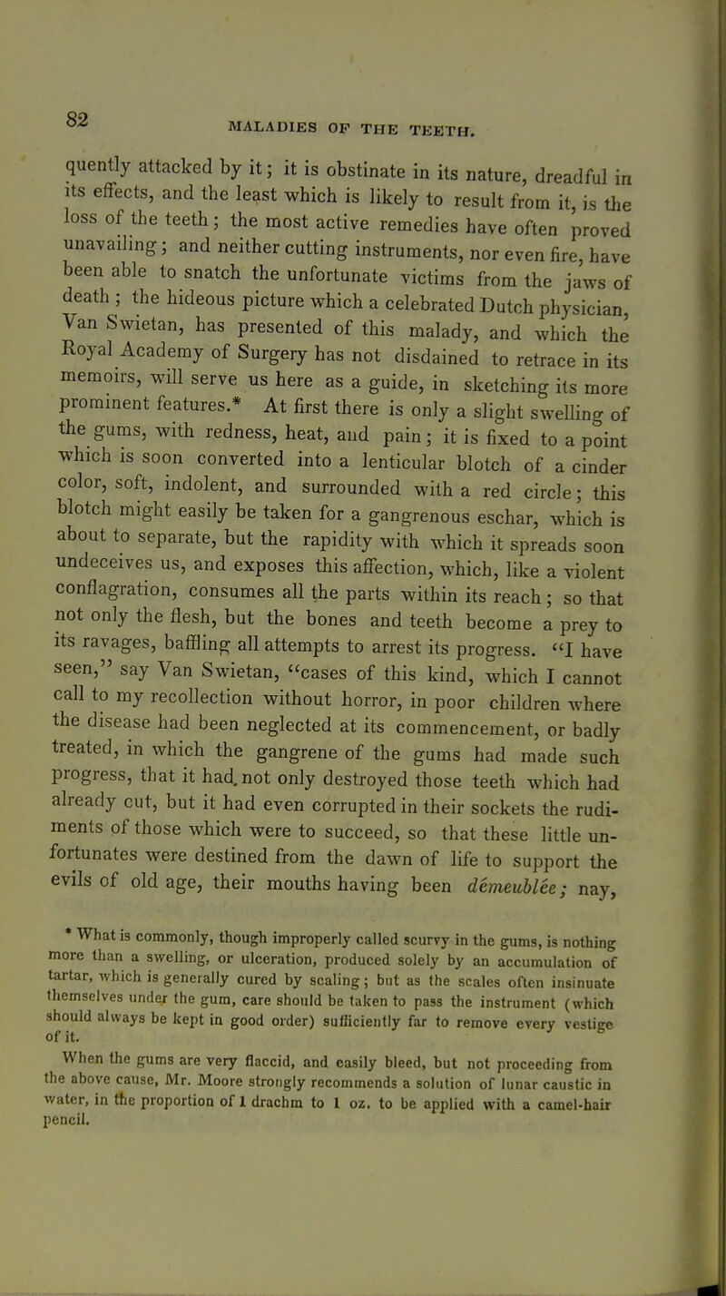 MALADIES OF THE TEETH. quently attacked by it; it is obstinate in its nature, dreadful in Its effects, and the least which is likely to result from it, is the loss of the teeth; the most active remedies have often proved unavailing; and neither cutting instruments, nor even fire, have been able to snatch the unfortunate victims from the jaws of death ; the hideous picture which a celebrated Dutch physician, Van Swietan, has presented of this malady, and which the Royal Academy of Surgery has not disdained to retrace in its memon-s, will serve us here as a guide, in sketching its more prominent features.* At first there is only a slight swelling of the gums, with redness, heat, and pain; it is fixed to a point which IS soon converted into a lenticular blotch of a cinder color, soft, indolent, and surrounded with a red circle; this blotch might easily be taken for a gangrenous eschar, which is about to separate, but the rapidity with which it spreads soon undeceives us, and exposes this affection, which, like a violent conflagration, consumes all the parts within its reach; so that not only the flesh, but the bones and teeth become a prey to its ravages, baffling all attempts to arrest its progress. I have seen, say Van Swietan, cases of this kind, which I cannot call to my recollection without horror, in poor children where the disease had been neglected at its commencement, or badly treated, in vs^hich the gangrene of the gums had made such progress, that it had. not only destroyed those teeth which had already cut, but it had even corrupted in their sockets the rudi- ments of those which were to succeed, so that these little un- fortunates were destined from the dawn of life to support the evils of old age, their mouths having been demeublee; nay, • What is commonly, though improperly called scurvy in the gums, is nothing more than a swelling, or ulceration, produced solely by an accumulation of tartar, which is generally cured by scaling; but as the scales often insinuate themselves under (he gum, care should be taken to pass the instrument (which should always be kept in good order) sufficiently far to remove every vestige When the gums are very flaccid, and easily bleed, but not proceeding from the above cause, Mr. Moore strongly recommends a solution of lunar caustic in v/ater, in the proportion of 1 drachm to I oz. to be applied with a camel-hair pencil.