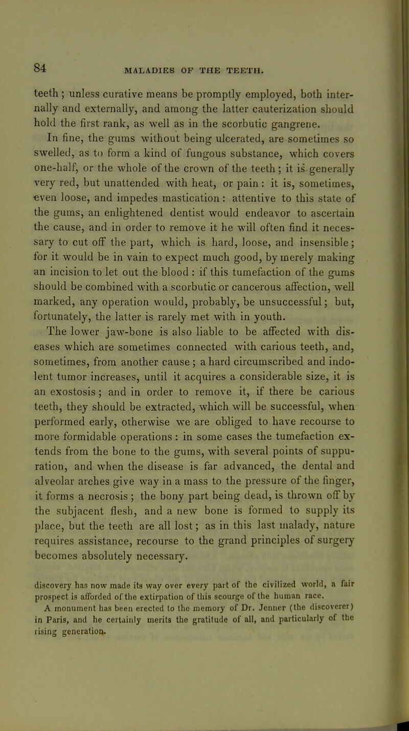 teeth ; unless curative means be promptly employed, both inter- nally and externally, and among the latter cauterization should hold the first rank, as well as in the scorbutic gangrene. In fine, the gums without being ulcerated, are sometimes so swelled, as to form a kind of fungous substance, which covers one-half, or the whole of the crown of the teeth; it is generally very red, but unattended with heat, or pain : it is, sometimes, ■even loose, and impedes mastication: attentive to this state of the gums, an enlightened dentist would endeavor to ascertain the cause, and in order to remove it he will often find it neces- sary to cut off the part, which is hard, loose, and insensible; for it would be in vain to expect much good, by merely making an incision to let out the blood : if this tumefaction of the gums should be combined with a scorbutic or cancerous affection, well marked, any operation would, probably, be unsuccessful; but, fortunately, the latter is rarely met with in youth. The lower jaw-bone is also liable to be affected with dis- eases which are sometimes connected with carious teeth, and, sometimes, from another cause; a hard circumscribed and indo- lent tumor increases, until it acquires a considerable size, it is an exostosis; and in order to remove it, if there be carious teeth, they should be extracted, which will be successful, when performed early, otherwise we are obliged to have recourse to more formidable operations : in some cases the tumefaction ex- tends from the bone to the gums, with several points of suppu- ration, and when the disease is far advanced, the dental and alveolar arches give vi^ay in a mass to the pressure of the finger, it forms a necrosis ; the bony part being dead, is thrown off by the subjacent flesh, and a new bone is formed to supply its place, but the teeth are all lost; as in this last malady, nature requires assistance, recourse to the grand principles of surgery becomes absolutely necessary. discovery has now made its way over every part of the civilized world, a fair prospect is afforded of the extirpation of this scourge of the human race. A monument has been erected to the meraoiy of Dr. Jenner (the discoverer) in Paris, and he certainly merits the gratitude of all, and particularly of the rising generation.