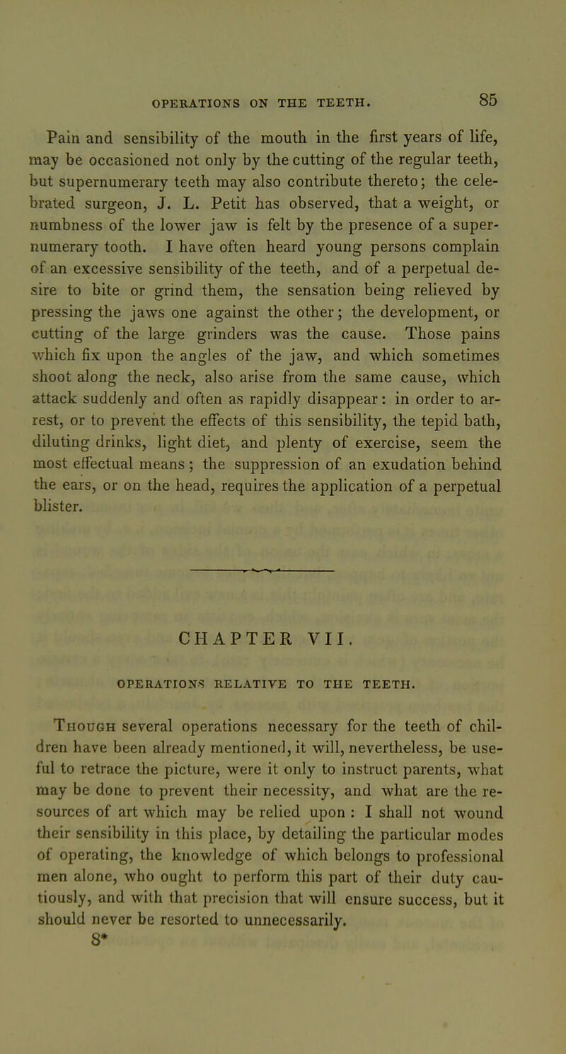 Pain and sensibility of the mouth in the first years of life, may be occasioned not only by the cutting of the regular teeth, but supernumerary teeth may also contribute thereto; the cele- brated surgeon, J. L. Petit has observed, that a weight, or numbness of the lower jaw is felt by the presence of a super- numerary tooth. I have often heard young persons complain of an excessive sensibility of the teeth, and of a perpetual de- sire to bite or grind them, the sensation being relieved by pressing the jaws one against the other; the development, or cutting of the large grinders was the cause. Those pains which fix upon the angles of the jaw, and which sometimes shoot along the neck, also arise from the same cause, which attack suddenly and often as rapidly disappear: in order to ar- rest, or to prevent the effects of this sensibility, the tepid bath, diluting drinks, light diet, and plenty of exercise, seem the most effectual means ; the suppression of an exudation behind the ears, or on the head, requires the application of a perpetual blister. CHAPTER VII. OPERATIONS RELATIVE TO THE TEETH. Though several operations necessary for the teeth of chil- dren have been already mentioned, it will, nevertheless, be use- ful to retrace the picture, were it only to instruct parents, what may be done to prevent their necessity, and what are the re- sources of art which may be relied upon : I shall not wound their sensibility in this place, by detailing the particular modes of operating, the knowledge of which belongs to professional men alone, who ought to perform this part of their duty cau- tiously, and with that precision that will ensure success, but it should never be resorted to unnecessarily. 8*