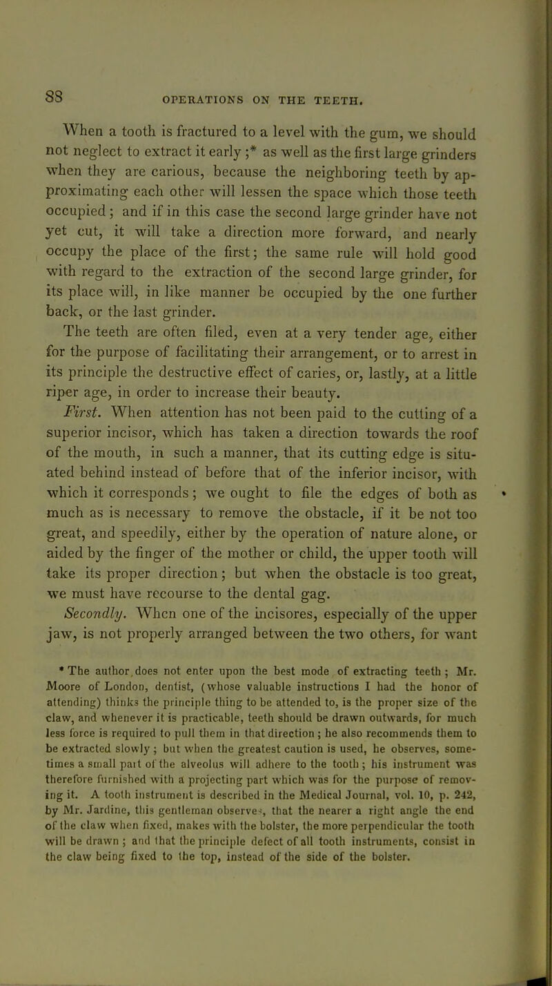 When a tooth is fractured to a level with the gum, we should not neglect to extract it early ;* as well as the first large grinders when they are carious, because the neighboring teeth by ap- proximating each other will lessen the space which those teeth occupied ; and if in this case the second large grinder have not yet cut, it will take a direction more forward, and nearly occupy the place of the first; the same rule wall hold good with regard to the extraction of the second large grinder, for its place will, in like manner be occupied by the one further back, or the last grinder. The teeth are often filed, even at a very tender age, either for the purpose of facilitating their arrangement, or to arrest in its principle the destructive effect of caries, or, lastly, at a little riper age, in order to increase their beauty. First. When attention has not been paid to the cutting of a superior incisor, which has taken a direction towards the roof of the mouth, in such a manner, that its cutting edge is situ- ated behind instead of before that of the inferior incisor, with which it corresponds; we ought to file the edges of both as much as is necessary to remove the obstacle, if it be not too great, and speedily, either by the operation of nature alone, or aided by the finger of the mother or child, the upper tootli will take its proper direction; but when the obstacle is too great, we must have recourse to the dental gag. Secondly. When one of the incisores, especially of the upper jaw, is not properly arranged between the two others, for want •The author,does not enter upon the best mode of extracting teeth; Mr. Moore of London, dentist, (whose valuable instructions I had the honor of attending) thinks the principle thing to be attended to, is the proper size of the claw, and whenever it is practicable, teeth should be drawn outwards, for much less force is required to pull thera in that direction; he also recommends them to be extracted slowly ; but when the greatest caution is used, he observes, some- times a small pait ol the alveolus will adhere to the tooth ; his instrument was therefore furnished with a projecting part which was for the purpose of remov- ing it. A tooth instrument is described in the Medical Journal, vol. 10, p. 242, by Mr. Jardine, tliis gentleman observe-^, that the nearer a right angle the end of the claw when fixed, makes with the bolster, the more perpendicular the tooth will be drawn ; and that the principle defect of all tooth instruments, consist in the claw being fixed to the top, instead of the side of the bolster.