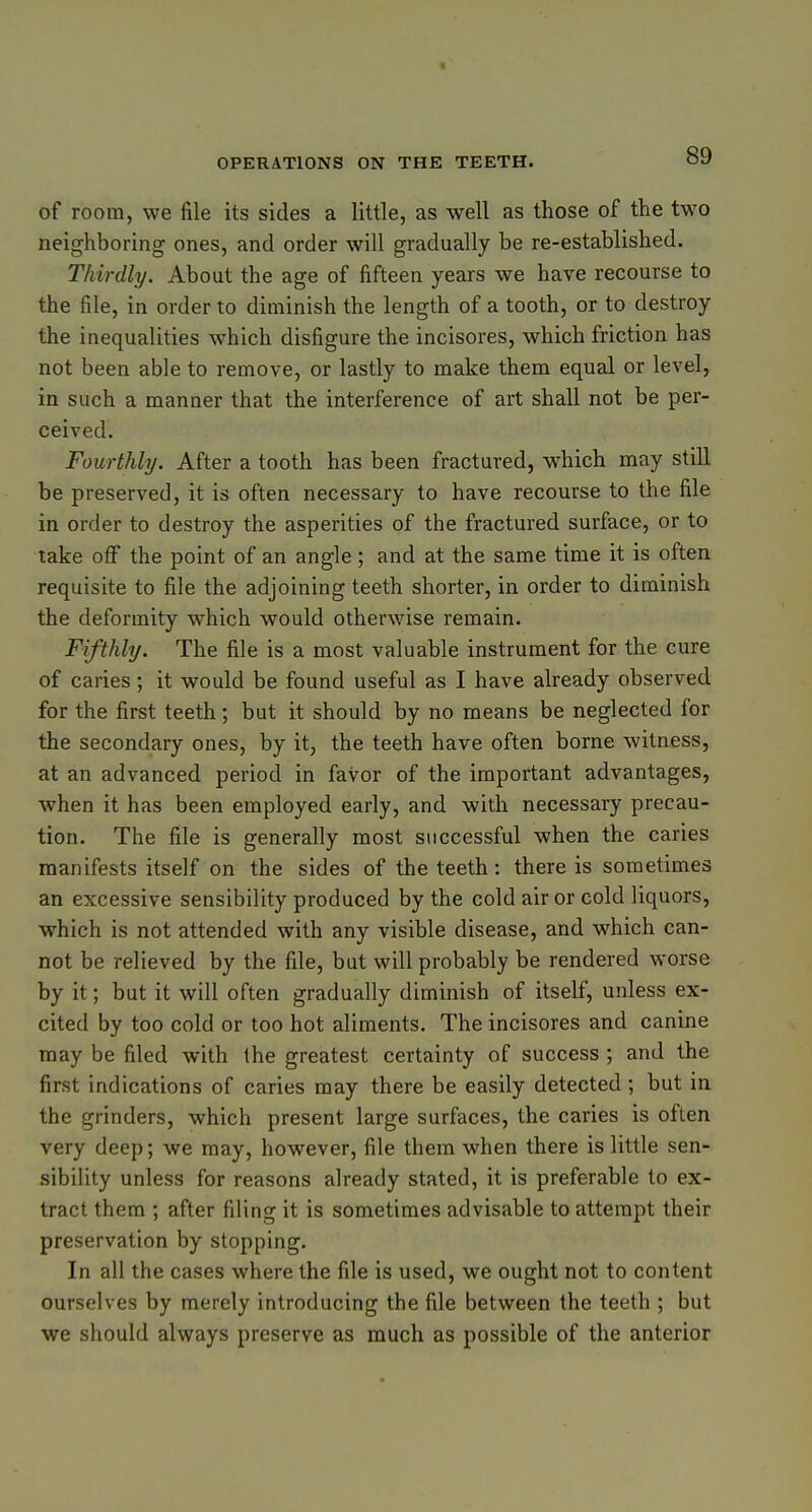 of room, we file its sides a little, as well as those of the two neighboring ones, and order will gradually be re-established. Thirdly. About the age of fifteen years we have recourse to the file, in order to diminish the length of a tooth, or to destroy the inequalities which disfigure the incisores, which friction has not been able to remove, or lastly to make them equal or level, in such a manner that the interference of art shall not be per- ceived. Fourthly. After a tooth has been fractured, which may still be preserved, it is often necessary to have recourse to the file in order to destroy the asperities of the fractured surface, or to take off the point of an angle ; and at the same time it is often requisite to file the adjoining teeth shorter, in order to diminish the deformity which would otherwise remain. Fifthly. The file is a most valuable instrument for the cure of caries; it would be found useful as I have already observed for the first teeth; but it should by no means be neglected for the secondary ones, by it, the teeth have often borne witness, at an advanced period in favor of the important advantages, when it has been employed early, and with necessary precau- tion. The file is generally most successful when the caries manifests itself on the sides of the teeth: there is sometimes an excessive sensibility produced by the cold air or cold liquors, which is not attended with any visible disease, and which can- not be relieved by the file, but will probably be rendered worse by it; but it will often gradually diminish of itself, unless ex- cited by too cold or too hot aliments. The incisores and canine may be filed with the greatest certainty of success ; and the first indications of caries may there be easily detected ; but in the grinders, which present large surfaces, the caries is often very deep; we may, however, file them when there is little sen- sibility unless for reasons already stated, it is preferable to ex- tract them ; after filing it is sometimes advisable to attempt their preservation by stopping. In all the cases where the file is used, we ought not to content ourselves by merely introducing the file between the teeth ; but we should always preserve as much as possible of the anterior