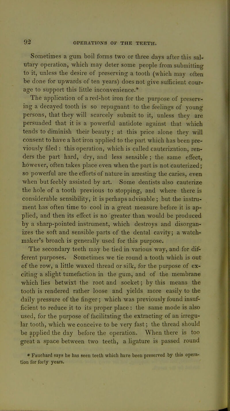 Sometimes a gum boil forms two or three days after this sal- utary operation, which may deter some people from submitting to it, unless the desire of preserving a tooth (which may often be done for upwards of ten years) does not give sufficient cour- age to support this little inconvenience.* The application of a red-hot iron for the purpose of preserv- ing a decayed tooth is so repugnant to the feelings of young persons, that they will scarcely submit to it, unless they are persuaded that it is a powerful antidote against that which tends to diminish their beauty; at this price alone they will consent to have a hot iron applied to the part which has been pre- viously filed : this operation, which is called cauterization, ren- ders the part hard, dry, and less sensible ; the same effect, however, often takes place even when the part is not cauterized; so powerful are the efforts of nature in arresting the caries, even when but feebly assisted by art. Some dentists also cauterize the hole of a tooth previous to stopping, and where there is considerable sensibility, it is perhaps advisable ; but the instru- ment has often time to cool in a great measure before it is ap- plied, and then its effect is no greater than would be produced by a sharp-pointed instrument, which destroys and disorgan- izes the soft and sensible parts of the dental cavity; a watch- maker's broach is generally used for this purpose. The secondary teeth may be tied in various way, and for dif- ferent purposes. Sometimes we tie round a tooth which is out of the row, a little waxed thread or silk, for the purpose of ex- citing a slight tumefaction in the gum, and of the membrane ■which lies betwixt the root and socket; by this means the tooth is rendered rather loose and yields more easily to the daily pressure of the finger; which was previously found insuf- ficient to reduce it to its proper place: the same mode is also used, for the purpose of facilitating the extracting of an irregu- lar tooth, which we conceive to be very fast; the thread should be applied the day before the operation. When there is too great a space between two teeth, a ligature is passed round • Fauchard says he has seen teeth which have been preserved by this opera- tion for forty years.