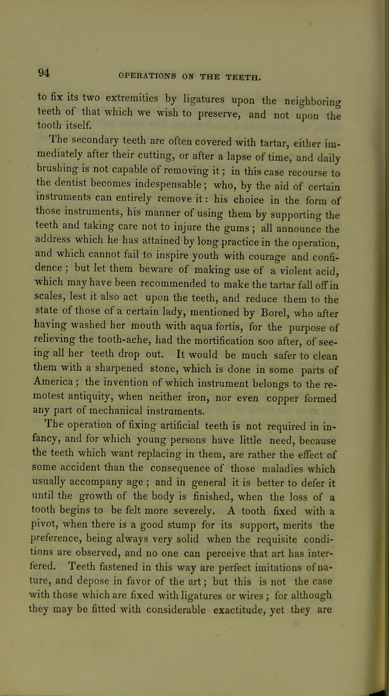 to fix its two extremities by ligatures upon the neighboring teeth of that which we wish to preserve, and not upon the tooth itself. The secondary teeth are often covered with tartar, either im- mediately after their cutting, or after a lapse of time, and daily brushing is not capable of removing it; in this case recourse to the dentist becomes indespensable; who, by the aid of certain instruments can entirely remove it: his choice in the form of those instruments, his manner of using them by supporting the teeth and taking care not to injure the gums; all announce the address which he has attained by long practice in the operation, and which cannot fail to inspire youth with courage and confi- dence ; but let them beware of making use of a violent acid, which may have been recommended to make the tartar fall off in scales, lest it also act upon the teeth, and reduce them to the state of those of a certain lady, mentioned by Borel, who after having washed her mouth with aqua fortis, for the purpose of relieving the tooth-ache, had the mortification soo after, of see- ing all her teeth drop out. It would be much safer to clean them with a sharpened stone, which is done in some parts of America; the invention of which instrument belongs to the re- motest antiquity, when neither iron, nor even copper formed any part of mechanical instruments. The operation of fixing artificial teeth is not required in in- fancy, and for which young persons have little need, because the teeth which want replacing in them, are rather the effect of some accident than the consequence of those maladies which usually accompany age ; and in general it is better to defer it until the growth of the body is finished, when the loss of a tooth begins to be felt more severely. A tooth fixed with a pivot, when there is a good stump for its support, merits the preference, being always very solid when the requisite condi- tions are observed, and no one can perceive that art has inter- fered. Teeth fastened in this way are perfect imitations of na- ture, and depose in favor of the art; but this is not the case with those which are fixed with ligatures or wires ; for although they may be fitted with considerable exactitude, yet they are