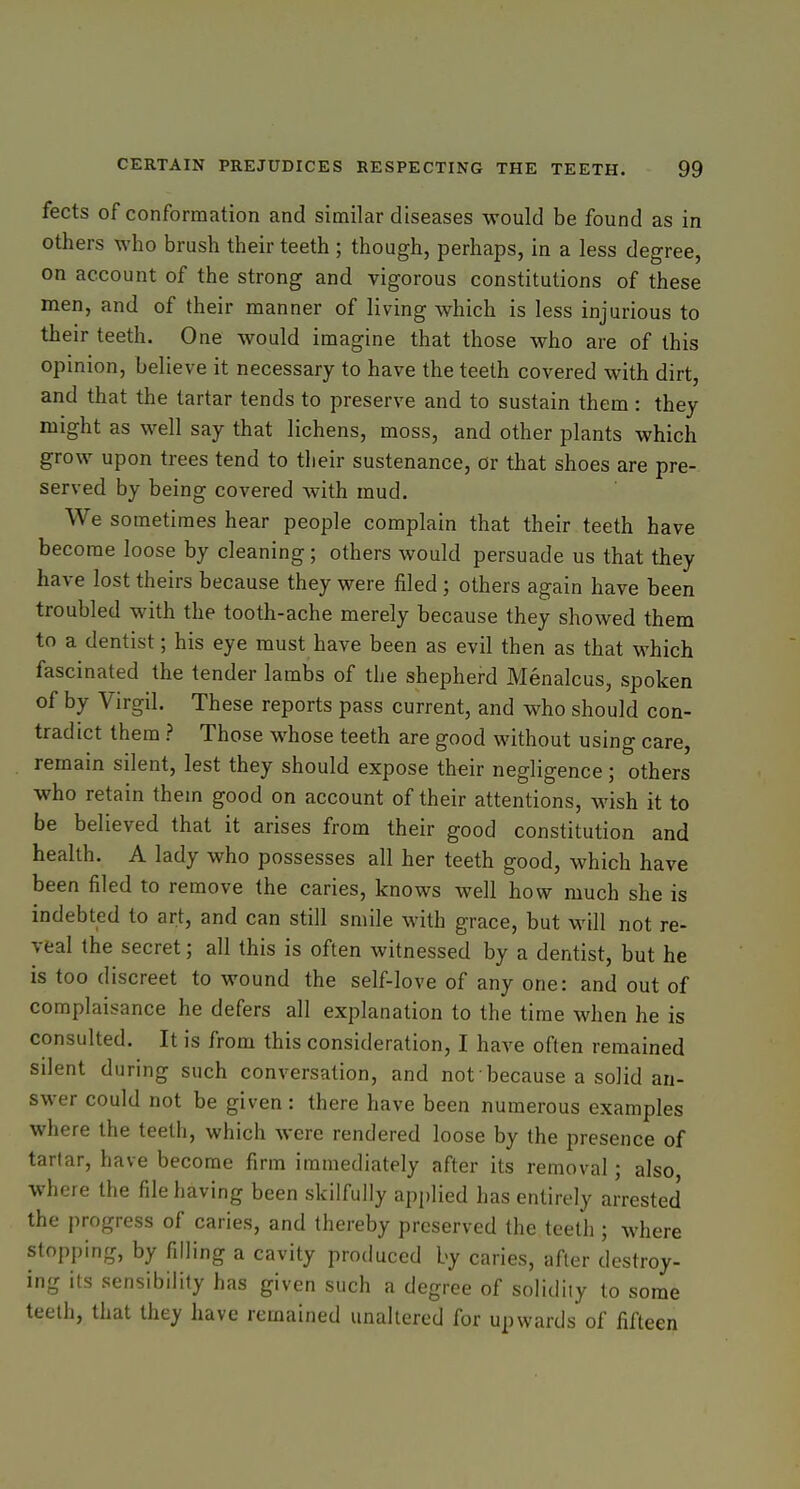 fects of conformation and similar diseases would be found as in others who brush their teeth ; though, perhaps, in a less degree, on account of the strong and vigorous constitutions of these men, and of their manner of living which is less injurious to their teeth. One would imagine that those who are of this opinion, believe it necessary to have the teeth covered with dirt, and that the tartar tends to preserve and to sustain them : they might as well say that lichens, moss, and other plants which grow upon trees tend to their sustenance, or that shoes are pre- served by being covered with mud. We sometimes hear people complain that their teeth have become loose by cleaning; others would persuade us that they have lost theirs because they were filed ; others again have been troubled with the tooth-ache merely because they showed them to a dentist; his eye must have been as evil then as that which fascinated the tender lambs of the shepherd Menalcus, spoken of by Virgil. These reports pass current, and who should con- tradict them ? Those whose teeth are good without using care, remain silent, lest they should expose their negligence; others who retain them good on account of their attentions. Mash it to be believed that it arises from their good constitution and health. A lady who possesses all her teeth good, which have been filed to remove the caries, knows well how much she is indebted to art, and can still smile with grace, but will not re- veal the secret; all this is often witnessed by a dentist, but he is too discreet to wound the self-love of any one: and out of complaisance he defers all explanation to the time when he is consulted. It is from this consideration, I have often remained silent during such conversation, and not because a solid an- swer could not be given: there have been numerous examples where the teeth, which were rendered loose by the presence of tartar, have become firm immediately after its removal; also, where the file having been skilfully applied has entirely arrested the progress of caries, and thereby preserved the teeth ; where stopping, by filling a cavity produced by caries, after destroy- ing its sensibility has given such a degree of solidity to some teeth, that they have remained unaltered for upwards of fifteen