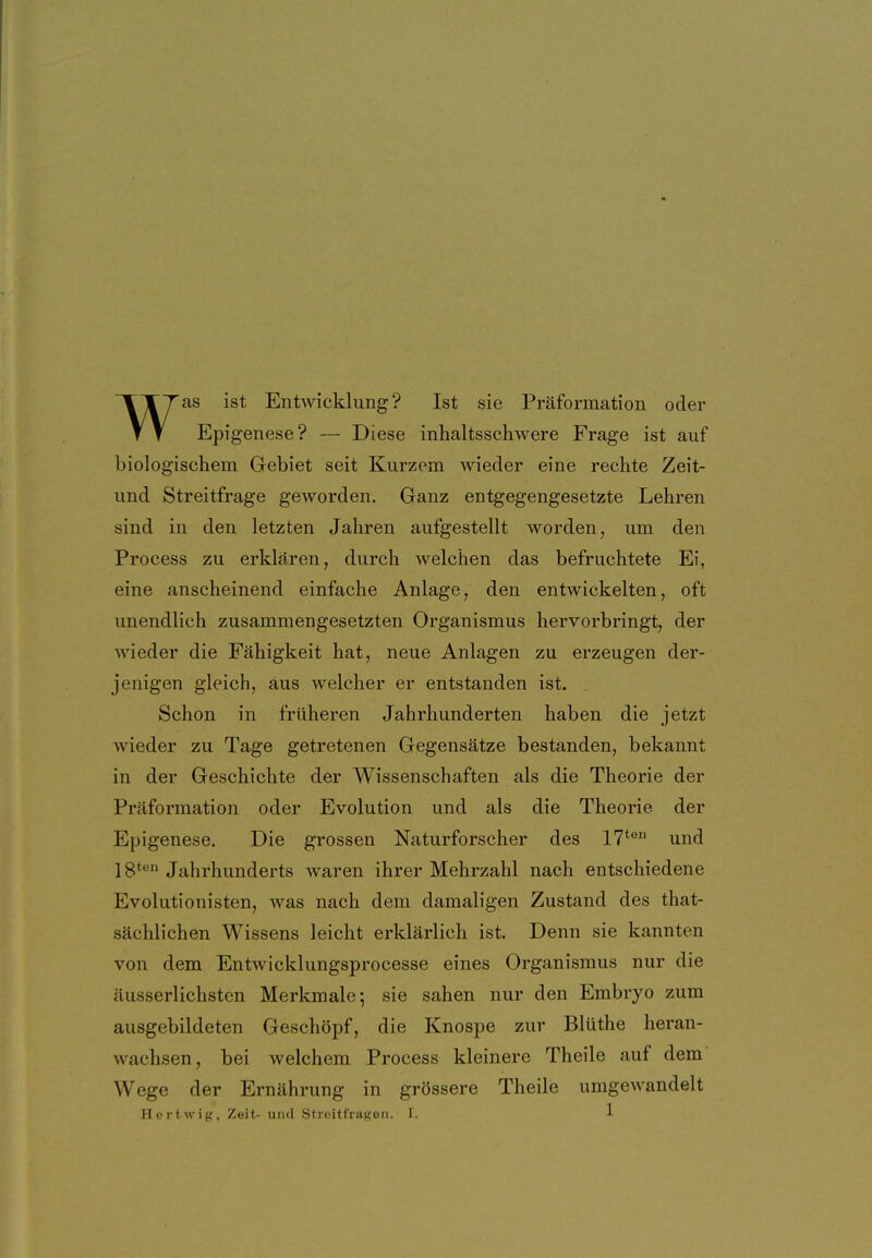 as ist Entwicklung? Ist sie Präformation oder T T Epigenese? — Diese inhaltsschwere Frage ist auf biologischem Gebiet seit Kurzem wieder eine rechte Zeit- und Streitfrage geworden. Ganz entgegengesetzte Lehren sind in den letzten Jahren aufgestellt worden, um den Process zu erklären, durch welchen das befruchtete Ei, eine anscheinend einfache Anlage, den entwickelten, oft unendlich zusammengesetzten Organismus hervorbringt, der wieder die Fähigkeit hat, neue Anlagen zu erzeugen der- jenigen gleich, aus welcher er entstanden ist. . Schon in früheren Jahrhunderten haben die jetzt wieder zu Tage getretenen Gegensätze bestanden, bekannt in der Geschichte der Wissenschaften als die Theorie der Präformation oder Evolution und als die Theorie der Epigenese. Die grossen Naturforscher des 17*^ und 18**^ Jahrhunderts waren ihrer Mehrzahl nach entschiedene Evolutionisten, was nach dem damaligen Zustand des that- sächlichen Wissens leicht erklärlich ist. Denn sie kannten von dem Entwicklungsprocesse eines Organismus nur die äusserlichsten Merkmale; sie sahen nur den Embryo zum ausgebildeten Geschöpf, die Knospe zur Blüthe heran- wachsen, bei welchem Process kleinere Theile auf dem' Wege der Ernährung in grössere Theile umgewandelt