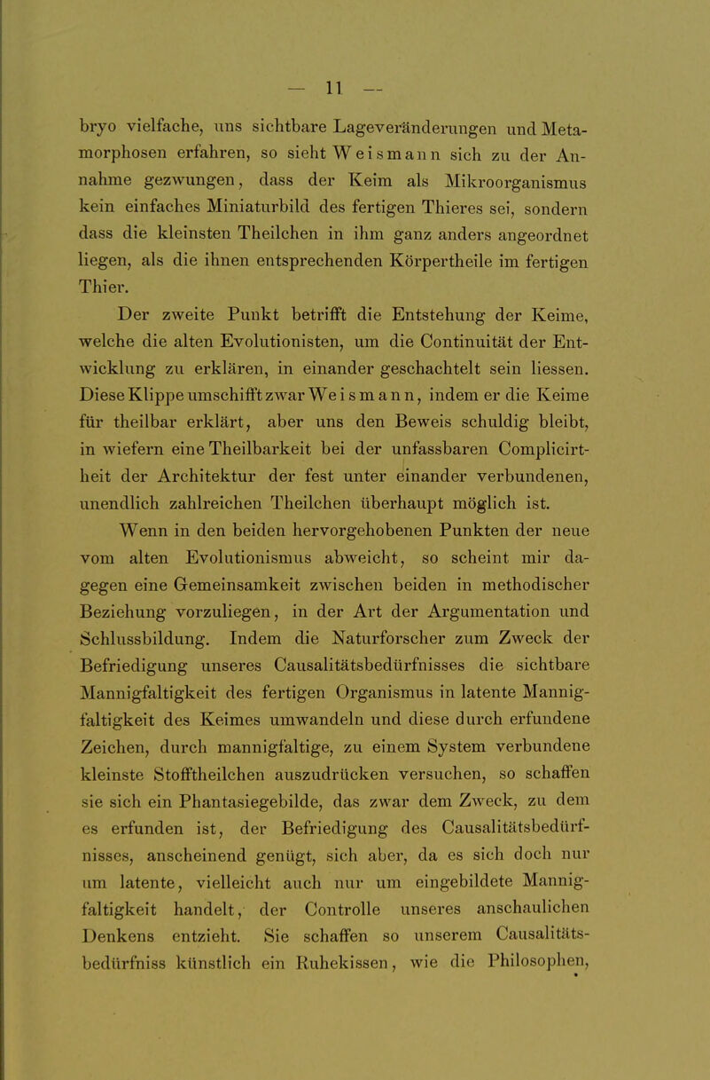 bryo vielfache, uns sichtbare Lageverändernngen und Meta- morphosen erfahren, so sieht Weismann sich zu der An- nahme gezwungen, dass der Keim als Mikroorganismus kein einfaches Miniaturbild des fertigen Thieres sei, sondern dass die kleinsten Theilchen in ihm ganz anders angeordnet liegen, als die ihnen entsprechenden Körpertheile im fertigen Thier. Der zweite Punkt betrifft die Entstehung der Keime, welche die alten Evolutionisten, um die Continuität der Ent- wicklung zu erklären, in einander geschachtelt sein Hessen. Diese Klippe umschifft zwar We i s m a n n, indem er die Keime für theilbar erklärt, aber uns den Beweis schuldig bleibt, in wiefern eine Theilbarkeit bei der unfassbaren Complicirt- heit der Architektur der fest unter einander verbundenen, unendlich zahlreichen Theilchen überhaupt möglich ist. Wenn in den beiden hervorgehobenen Punkten der neue vom alten Evolutionismus abweicht, so scheint mir da- gegen eine Gemeinsamkeit zwischen beiden in methodischer Beziehung vorzuliegen, in der Art der Argumentation und Schlussbildung. Indem die Naturforscher zum Zweck der Befriedigung unseres Causalitätsbedürfnisses die sichtbare Mannigfaltigkeit des fertigen Organismus in latente Mannig- faltigkeit des Keimes umwandeln und diese durch erfundene Zeichen, durch mannigfaltige, zu einem System verbundene kleinste Stofftheilchen auszudrücken versuchen, so schaffen sie sich ein Phantasiegebilde, das zwar dem Zweck, zu dem es erfunden ist, der Befriedigung des Causalitätsbedürf- nisses, anscheinend genügt, sich aber, da es sich doch nur um latente, vielleicht auch nur um eingebildete Mannig- faltigkeit handelt, der Controlle unseres anschaulichen Denkens entzieht. Sie schaffen so unserem Causalitäts- bedürfniss künstlich ein Ruhekissen, wie die Philosophen,