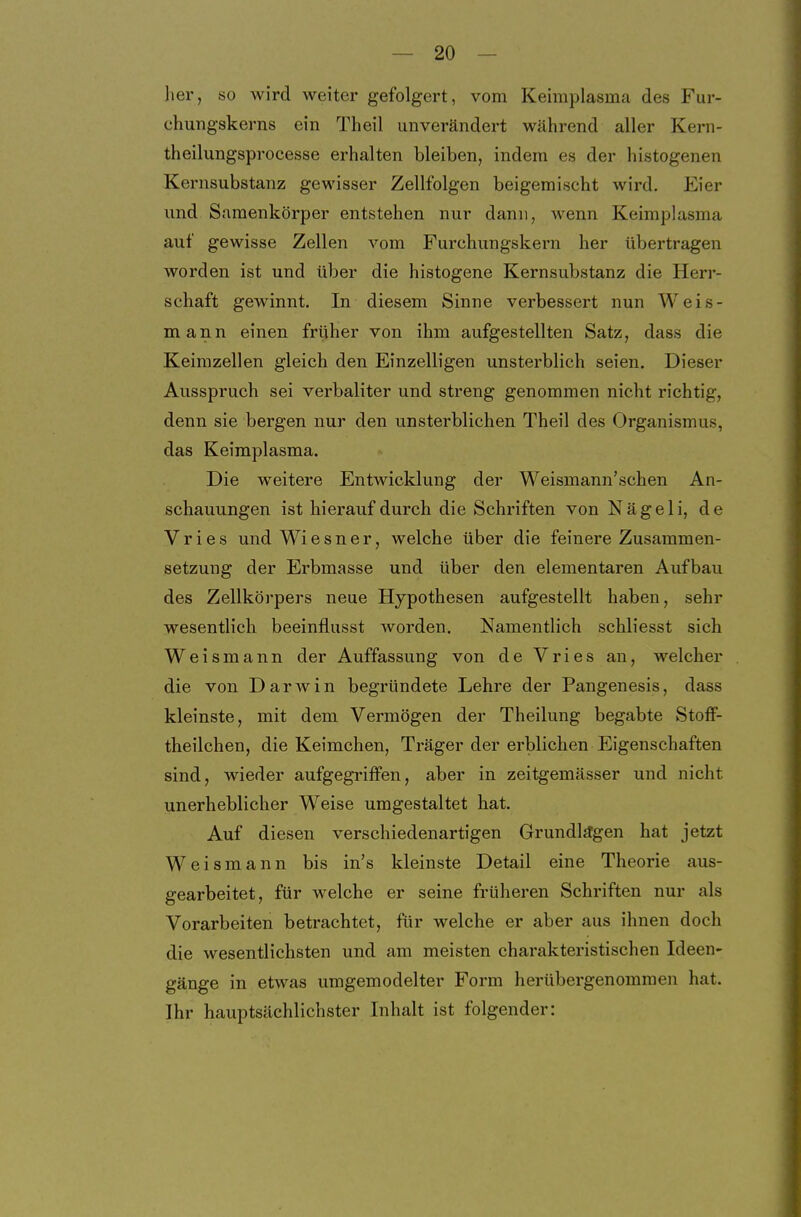 her, so wird weiter gefolgert, vom Keimplasma des Fur- chungskerns ein Theil unverändert während aller Kem- theilungsprocesse erhalten bleiben, indem es der histogenen Kernsubstanz gewisser Zellfolgen beigemischt wird. Eier und Saraenkörper entstehen nur dann, wenn Keimplasma auf gewisse Zellen vom Furchungskern her übertragen worden ist und über die histogene Kernsubstanz die Herr- schaft gewinnt. In diesem Sinne verbessert nun Weis- mann einen früher von ihm aufgestellten Satz, dass die Keimzellen gleich den Einzelligen unsterblich seien. Dieser Ausspruch sei verbaliter und streng genommen nicht richtig, denn sie bergen nur den unsterblichen Theil des Organismus, das Keimplasma. Die w^eitere Entwicklung der Weismann'schen An- schauungen ist hierauf durch die Schriften von Nägel i, de Vries und Wiesner, welche über die feinere Zusammen- setzung der Erbmasse und über den elementaren Aufbau des Zellkörpers neue Hypothesen aufgestellt haben, sehr wesentlich beeinflusst worden. Namentlich schliesst sich Weismann der Auffassung von de Vries an, welcher die von Darwin begründete Lehre der Pangenesis, dass kleinste, mit dem Vermögen der Theilung begabte Stoff- theilchen, die Keimchen, Träger der erblichen Eigenschaften sind, wieder aufgegriffen, aber in zeitgemässer und nicht unerheblicher Weise umgestaltet hat. Auf diesen verschiedenartigen Grundlägen hat jetzt Weismann bis in's kleinste Detail eine Theorie aus- gearbeitet, für welche er seine früheren Schriften nur als Vorarbeiten betrachtet, für welche er aber aus ihnen doch die wesentlichsten und am meisten charakteristischen Ideen- gänge in etwas umgemodelter Form herübergenommen hat. Ihr hauptsächlichster Inhalt ist folgender: