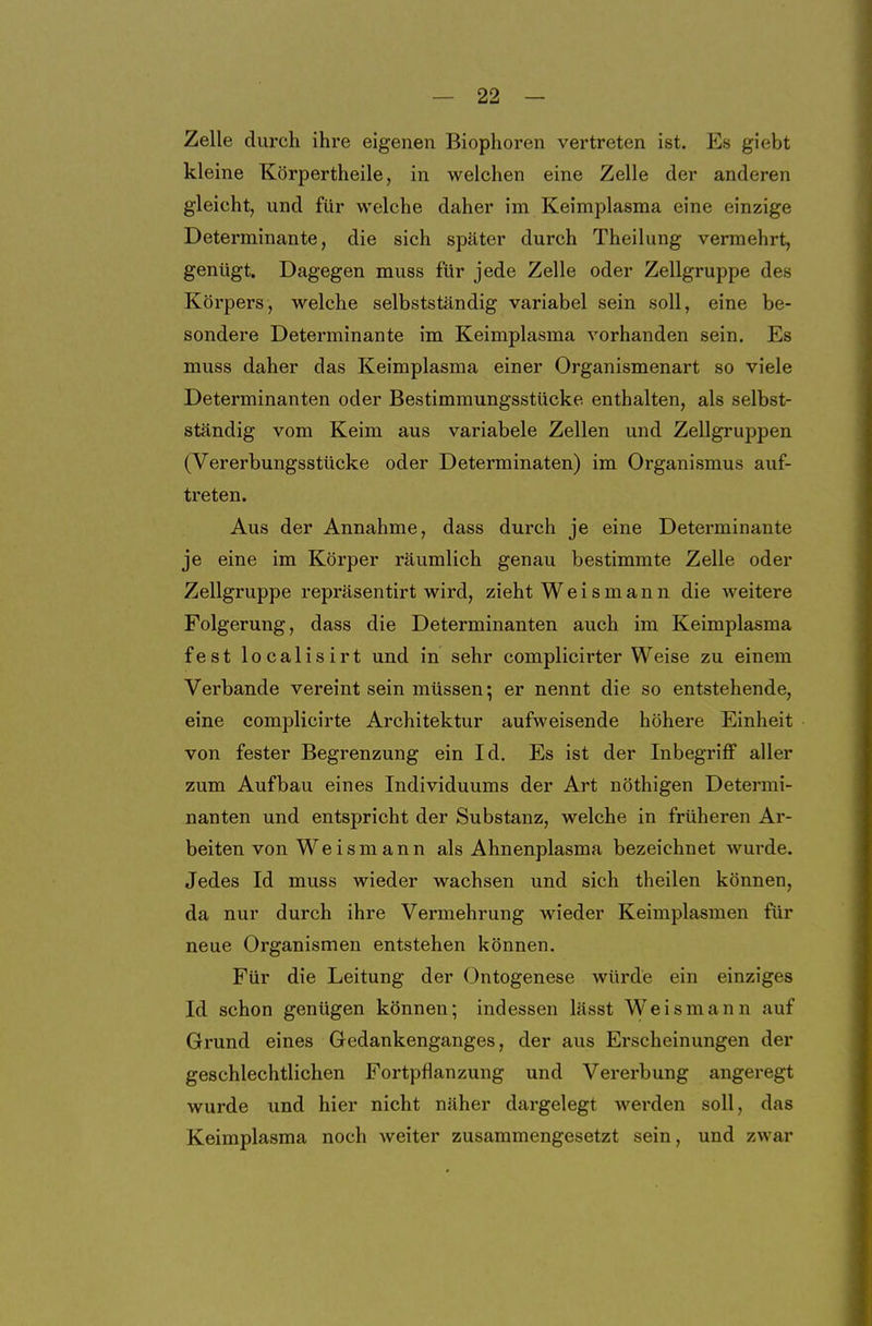 Zelle durch ihre eigenen Biophoren vertreten ist. Es giebt kleine Körpertheile, in welchen eine Zelle der anderen gleicht, und für welche daher im Keimplasma eine einzige Determinante, die sich später durch Theilung vermehrt, genügt. Dagegen muss für jede Zelle oder Zellgruppe des Körpers, welche selbstständig variabel sein soll, eine be- sondere Determinante im Keimplasma vorhanden sein. Es muss daher das Keimplasma einer Organismenart so viele Determinanten oder Bestimmungsstücke enthalten, als selbst- ständig vom Keim aus variabele Zellen und Zellgruppen (Vererbungsstücke oder Determinaten) im Organismus auf- treten. Aus der Annahme, dass durch je eine Determinante je eine im Körper räumlich genau bestimmte Zelle oder Zellgruppe repräsentirt wird, zieht Weis mann die weitere Folgerung, dass die Determinanten auch im Keimplasma fest localisirt und in sehr complicirter Weise zu einem Verbände vereint sein müssen; er nennt die so entstehende, eine complicirte Architektur aufweisende höhere Einheit von fester Begrenzung ein Id. Es ist der Inbegriff aller zum Aufbau eines Individuums der Art nöthigen Determi- nanten und entspricht der Substanz, welche in früheren Ar- beiten von Weismann als Ahnenplasma bezeichnet wurde. Jedes Id muss wieder wachsen und sich theilen können, da nur durch ihre Vermehrung wieder Keimplasmen für neue Organismen entstehen können. Für die Leitung der Ontogenese würde ein einziges Id schon genügen können; indessen lässt Weismann auf Grund eines Gedankenganges, der aus Erscheinungen der geschlechtlichen Fortpflanzung und Vererbung angeregt wurde und hier nicht näher dargelegt werden soll, das Keimplasma noch weiter zusammengesetzt sein, und zwar