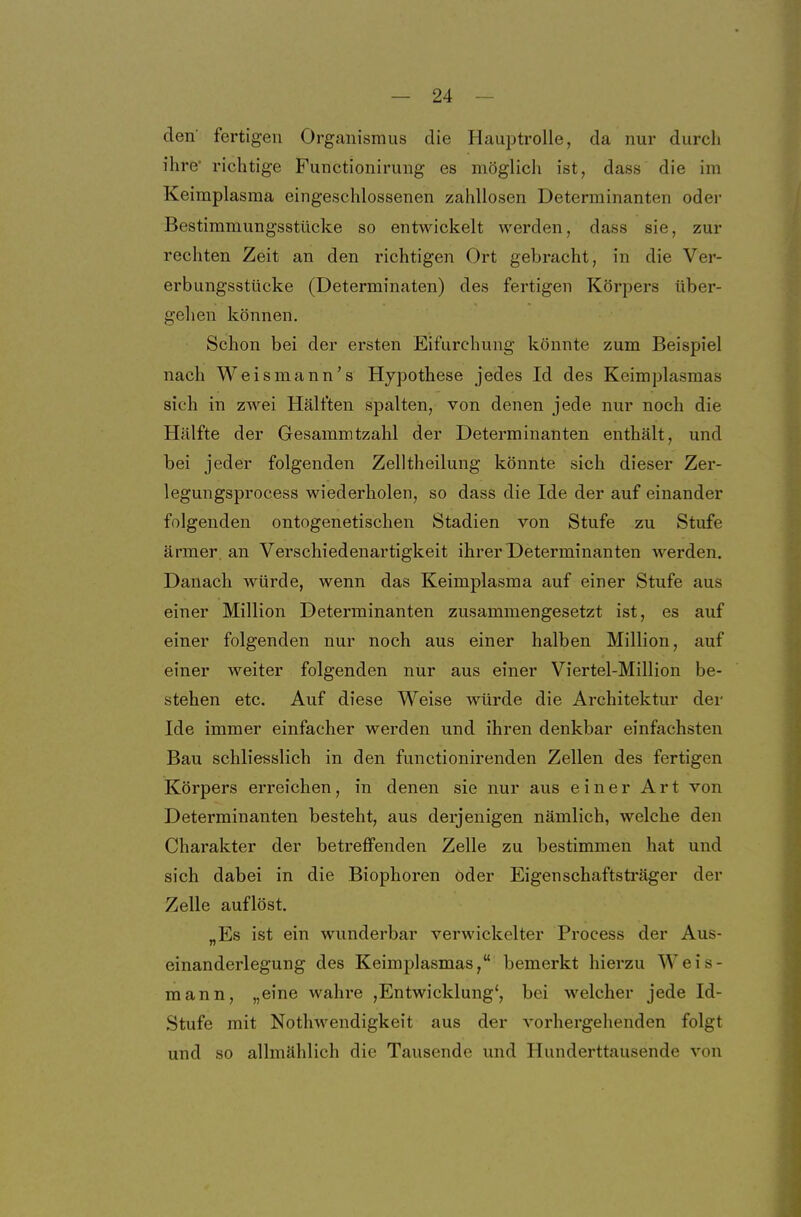 den fertigen Organismus die Hauptrolle, da nur durch ihre' richtige Functionirung es möglich ist, dass die im Keimplasma eingeschlossenen zahllosen Determinanten oder Bestimmungsstücke so entwickelt werden, dass sie, zur rechten Zeit an den richtigen Ort gebracht, in die Ver- erbungsstücke (Determinaten) des fertigen Körpers über- gehen können. Schon bei der ersten Eifurchung könnte zum Beispiel nach Weis mann's Hypothese jedes Id des Keimplasmas sich in zwei Hälften spalten, von denen jede nur noch die Hälfte der Gesammtzahl der Determinanten enthält, und bei jeder folgenden Zelltheilung könnte sich dieser Zer- legungsprocess wiederholen, so dass die Ide der auf einander folgenden ontogenetischen Stadien von Stufe zu Stufe ärmer, an Verschiedenartigkeit ihrer Determinanten werden. Danach würde, wenn das Keimplasma auf einer Stufe aus einer Million Determinanten zusammengesetzt ist, es auf einer folgenden nur noch aus einer halben Million, auf einer weiter folgenden nur aus einer Viertel-Million be- stehen etc. Auf diese Weise würde die Architektur der Ide immer einfacher werden und ihren denkbar einfachsten Bau schliesslich in den functionirenden Zellen des fertigen Körpers erreichen, in denen sie nur aus einer Art von Determinanten besteht, aus derjenigen nämlich, welche den Charakter der betreffenden Zelle zu bestimmen hat und sich dabei in die Biophoren öder Eigenschaftsträger der Zelle auflöst. „Es ist ein wunderbar verwickelter Process der Aus- einanderlegung des Keimplasmas, bemerkt hierzu Weis- mann, „eine wahre ,Entwicklung', bei welcher jede Id- Stufe mit Nothwendigkeit aus der vorhergehenden folgt und so allmählich die Tausende und Hunderttausende von