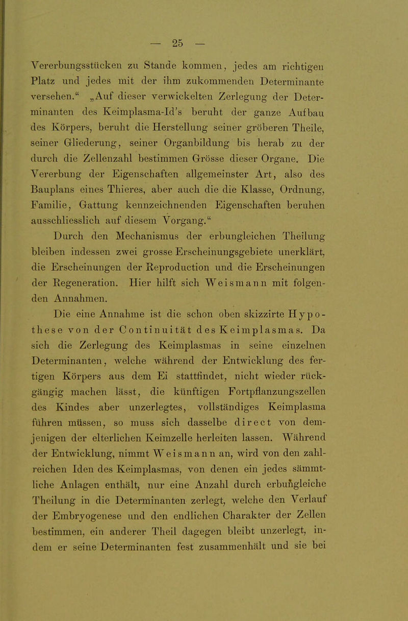 Vererbungsstücken zu Stande kommen, jedes am richtigen Platz und jedes mit der ihm zukommenden Determinante versehen. „Auf dieser verwickelten Zerlegung der Deter- minanten des Keimplasma-Id's beruht der ganze Aufbau des Körpers, beruht die Herstellung seiner gröberen Theile, seiner Gliederung, seiner Organbildung bis herab zu der durch die Zellenzahl bestimmen Grösse dieser Organe. Die Vererbung der Eigenschaften allgemeinster Art, also des Bauplans eines Thieres, aber auch die die Klasse, Ordnung, Familie, Gattung kennzeichnenden Eigenschaften beruhen ausschliesslich auf diesem Vorgang. Durch den Mechanismus der erbungleichen Theilung bleiben indessen zwei grosse Erscheinungsgebiete unerklärt, die Erscheinungen der Reproduction und die Erscheinungen der Regeneration. Hier hilft sich Weismann mit folgen- den Annahmen. Die eine Annahme ist die schon oben skizzirte Hypo- these von der Continuität des Keimplasmas. Da sich die Zerlegung des Keimplasmas in seine einzelnen Determinanten, welche während der Entwicklung des fer- tigen Körpers aus dem Ei stattfindet, nicht wieder rück- gängig machen lässt, die künftigen Fortpflanzungszellen des Kindes aber unzerlegtes, vollständiges Keimplasma führen müssen, so muss sich dasselbe direct von dem- jenigen der elterlichen Keimzelle herleiten lassen. Während der Entwicklung, nimmt Weismann an, wird von den zahl- reichen Iden des Keimplasmas, von denen ein jedes sämmt- liche Anlagen enthält, nur eine Anzahl durch erbufigleiche Theilung in die Determinanten zerlegt, welche den Verlauf der Embryogenese und den endlichen Charakter der Zellen bestimmen, ein anderer Theil dagegen bleibt unzerlegt, in- dem er seine Determinanten fest zusammenhält und sie bei