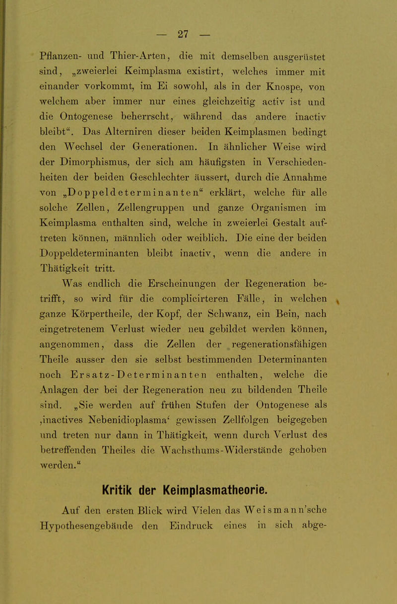 Pflanzen- und Thier-Arten, die mit demselben ausgerüstet sind, „zweierlei Keimplasma existirt, welches immer mit einander vorkommt, im Ei sowohl, als in der Knospe, von welchem aber immer nur eines gleichzeitig activ ist und die Ontogenese beherrscht, während das andere inactiv bleibt. Das Aiterniren dieser beiden Keimplasmen bedingt den Wechsel der Generationen. In ähnlicher Weise wird der Dimorphismus, der sich am häufigsten in Verschieden- heiten der beiden Geschlechter äussert, durch die Annahme von „Doppeldeterminanten erklärt, welche für alle solche Zellen, Zellengruppen und ganze Organismen im Keimplasma enthalten sind, welche in zweierlei Gestalt auf- treten können, männlich oder weiblich. Die eine der beiden Doppeldeterminanten bleibt inactiv, wenn die andere in Thätigkeit tritt. Was endlich die Erscheinungen der Regeneration be- triflft, so wird für die complicirteren Fälle, in welchen , ganze Körpertheile, der Kopf, der Schwanz, ein Bein, nach eingetretenem Verlust wieder neu gebildet werden können, angenommen, dass die Zellen der regenerationsfähigen Theile ausser den sie selbst bestimmenden Determinanten noch Ersatz-Determinanten enthalten, welche die Anlagen der bei der Regeneration neu zu bildenden Theile sind. „Sie werden auf frühen Stufen der Ontogenese als jinactives Nebenidioplasma' gewissen Zellfolgen beigegeben und treten nur dann in Thätigkeit, wenn durch Verlust des betreffenden Theiles die Wachsthums-Widerstände gehoben werden. Kritik der Keimplasmatheorie. Auf den ersten Blick wird Vielen das Weismann'sche Hypothesengebäude den Eindruck eines in sich abge-