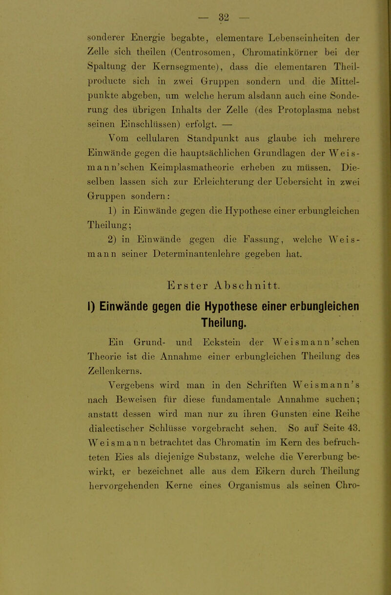 sonderer Energie begabte, elementare Lebenseinheiten der Zelle sich theilen (Centrosomen, Chromatinkörner bei der Spaltung der Kernsegmente), dass die elementaren Theil- producte sich in zwei Gruppen sondern und die Mittel- punkte abgeben, um welche herum alsdann auch eine Sonde- rung des übrigen Inhalts der Zelle (des Protoplasma nebst seinen Einschlüssen) erfolgt. — Vom cellularen Standpunkt aus glaube ich mehrere Einwände gegen die hauptsächlichen Grundlagen der Weis- mann'schen Keimplasmatheorie erheben zu müssen. Die- selben lassen sich zur Erleichterung der Uebersicht in zwei Gruppen sondern: 1) in Einwände gegen die Hypothese einer erbungleichen Theilung; 2) in Einwände gegen die Fassung, welche Weis- mann seiner Determinantenlehre gegeben hat. Erster Abschnitt. I) Einwände gegen die Hypothese einer erbungleichen Theilung. Ein Grund- und Eckstein der Weismann'sehen Theorie ist die Annahme einer erbungleichen Theilung des Zellenkerns. Vergebens wird man in den Schriften Weismann's nach Beweisen für diese fundamentale Annahme suchen; anstatt dessen wird man nur zu ihren Gunsten eine Reihe dialectischer Schlüsse vorgebracht sehen. So auf Seite 43. Weismann betrachtet das Chromatin im Kern des befruch- teten Eies als diejenige Substanz, welche die Vererbung be- wirkt, er bezeichnet alle aus dem Eikern durch Theilung hervorgehenden Kerne eines Organismus als seinen Chro-