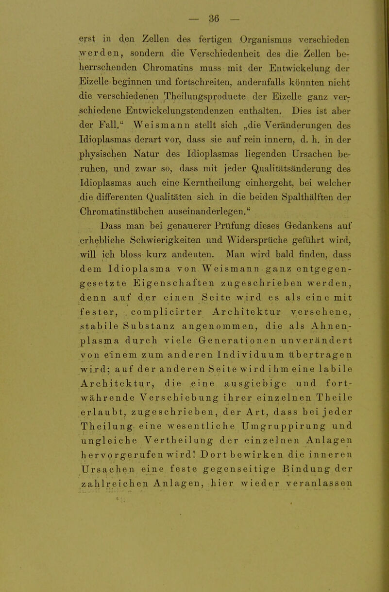 ej-st in den Zellen des fertigen Organismus verschieden ,we.r de.n, sondern die Verschiedenheit des die Zellen be- herrschenden Chromatins muss mit der Entwickelung der Eizelle beginnen und fortschreiten, andernfalls könnten nicht die verschiedenen Theilungsproducte der Eizelle ganz very schiedene Entwickelungstendenzen enthalten. Dies ist aber der Fall. Weismann stellt sich „die Veränderungen des Idioplasmas derart vor, dass sie auf rein innern, d. h. in der physischen Natur des Idioplasmas liegenden Ursachen be- ruhen, und zwar so, dass mit jeder Qualitätsänderung des Idioplasmas auch eine Kerntheilung einhergeht, bei welcher die difFerenten Qualitäten sich in die beiden Spalthälften der Chromatinstäbchen auseinanderlegen. Dass man bei genauerer Prüfung dieses Gedankens auf erhebliche Schwierigkeiten und Widersprüche geführt wird, will ich bloss kurz andeuten. Man wird bald finden, dass dem Idioplasma von Weismann ganz entgegen- gesetzte Eigenschaften zugeschrieben werden, denn auf der einen Seite wird es als eine mit fester, complicirter Architektur versehene, stabile Substanz angenommen, die als Ahnen- plasma durch viele Generationen unverändert von einem zum anderen Individuum übertragen wird; auf der anderen Seite wird ihm eine labile Architektur, die- eine ausgiebige und fort- währende Verschiebung ihrer einzelnen Theile erlaubt, zugeschrieben, der Art, dass bei jeder Theilung eine wesentliche Umgruppirung und ungleiche Vertheilung der einzelnen Anlagen hervorgerufen wird! Dort bewirken die inneren Ursachen eine feste gegenseitige Bindung der zahlreichen Anlagen, hier wieder veranlassen