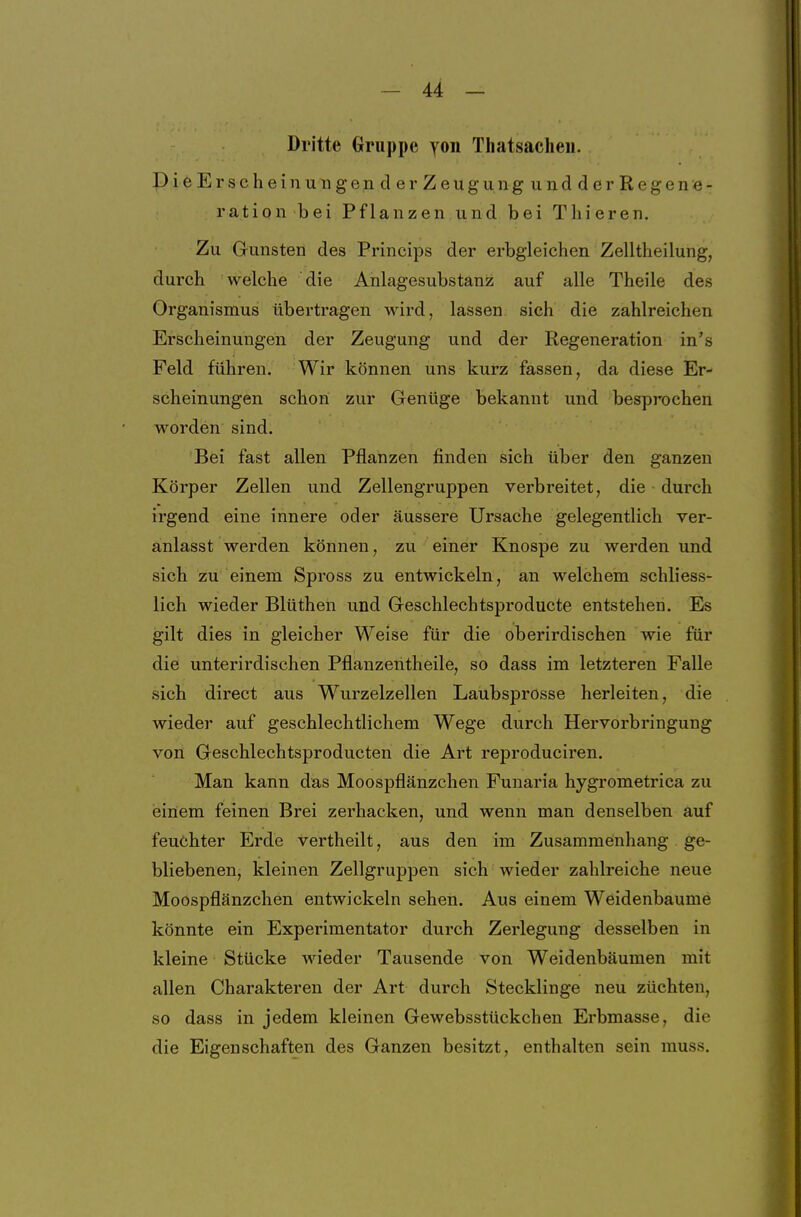 Dritte Gruppe yon Tliatsacheu. PieErscheinungen d er Zeugung und derRegene- ration bei Pflanzen und bei Tliieren. Zu Gunsten des Princips der erbgleichen Zelltheilung, durch welche die Anlagesubstanz auf alle Theile des Organismus übertragen wird, lassen sich die zahlreichen Erscheinungen der Zeugung und der Regeneration in's Feld führen. Wir können uns kurz fassen, da diese Er- scheinungen schon zur Genüge bekannt und besprochen worden sind. Bei fast allen Pflanzen finden sich über den ganzen Körper Zellen und Zellengruppen verbreitet, die durch irgend eine innere oder äussere Ursache gelegentlich ver- anlasst werden können, zu einer Knospe zu werden und sich zu einem Spross zu entwickeln, an welchem schliess- lich wieder Blüthen und Geschlechtsproducte entstehen. Es gilt dies in gleicher Weise für die oberirdischen wie für die unterirdischen Pflanzentheile, so dass im letzteren Falle sich direct aus Wurzelzellen Laubsprosse herleiten, die wieder auf geschlechtlichem Wege durch Hervorbringung von Geschlechtsproducten die Art reproduciren. Man kann das Moospflänzchen Funaria hygrometrica zu »einem feinen Brei zerhacken, und wenn man denselben auf feuchter Erde vertheilt, aus den im Zusammeinhang ge- bliebenen, kleinen Zellgruppen sich Avieder zahlreiche neue Moospflänzchen entwickeln sehen. Aus einem Weidenbaume könnte ein Experimentator durch Zerlegung desselben in kleine Stücke AAdeder Tausende von Weidenbäumen mit allen Charakteren der Art durch Stecklinge neu züchten, so dass in jedem kleinen Gewebsstückchen Erbmasse, die die Eigenschaften des Ganzen besitzt, enthalten sein muss.