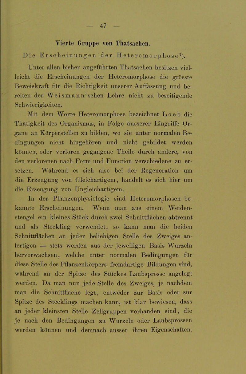 Vierte Gruppe von Thatsachen. Die Erscheinungen der Heteromorphose'^). Unter allen bisher angeführten Thatsachen besitzen viel- leicht die Erscheinungen der Heteromorphose die grösste Beweiskraft für die Richtigkeit unserer Auffassung und be- reiten der Weis mann'sehen Lehre nicht zu beseitigende Schwierigkeiten. Mit dem Worte Heteromorphose bezeichnet L o e b die Thätigkeit des Organismus^ in Folge äusserer Eingriffe Or- gane an Körperstellen zu bilden, wo sie unter normalen Be- dingungen nicht hingehören und nicht gebildet werden können, oder verloren gegangene Theile durch andere, von den verlorenen nach Form und Function verschiedene zu er- setzen. Während es sich also bei der Regeneration um die Erzeugung von Gleichartigem, handelt es sich hier um die Erzeugung von Ungleichartigem. In der Pflanzenphysiologie sind Heteromorphosen be- kannte Erscheinungen. Wenn man aus einem Weiden- stengel ein kleines Stück durch zwei Schnittflächen abtrennt und als Steckling verwendet, so kann man die beiden Schnittflächen an jeder beliebigen Stelle des Zweiges an- fertigen — stets werden aus der jeweiligen Basis Wurzeln hervorwachsen, welche unter normalen Bedingungen für diese Stelle des Pflanzenkörpers fremdartige Bildungen sind, während an der Spitze des Stückes Laubsprosse angelegt werden. Da man nun jede Stelle des Zweiges, je nachdem man die Schnittfläche legt, entweder zur Basis oder zur Spitze des Stecklings machen kann, ist klar bewiesen, dass an jeder kleinsten Stelle Zellgruppen vorhanden sind, die je nach den Bedingungen zu Wurzeln oder Laubsprossen werden können und demnach ausser ihren Eigenschaften,