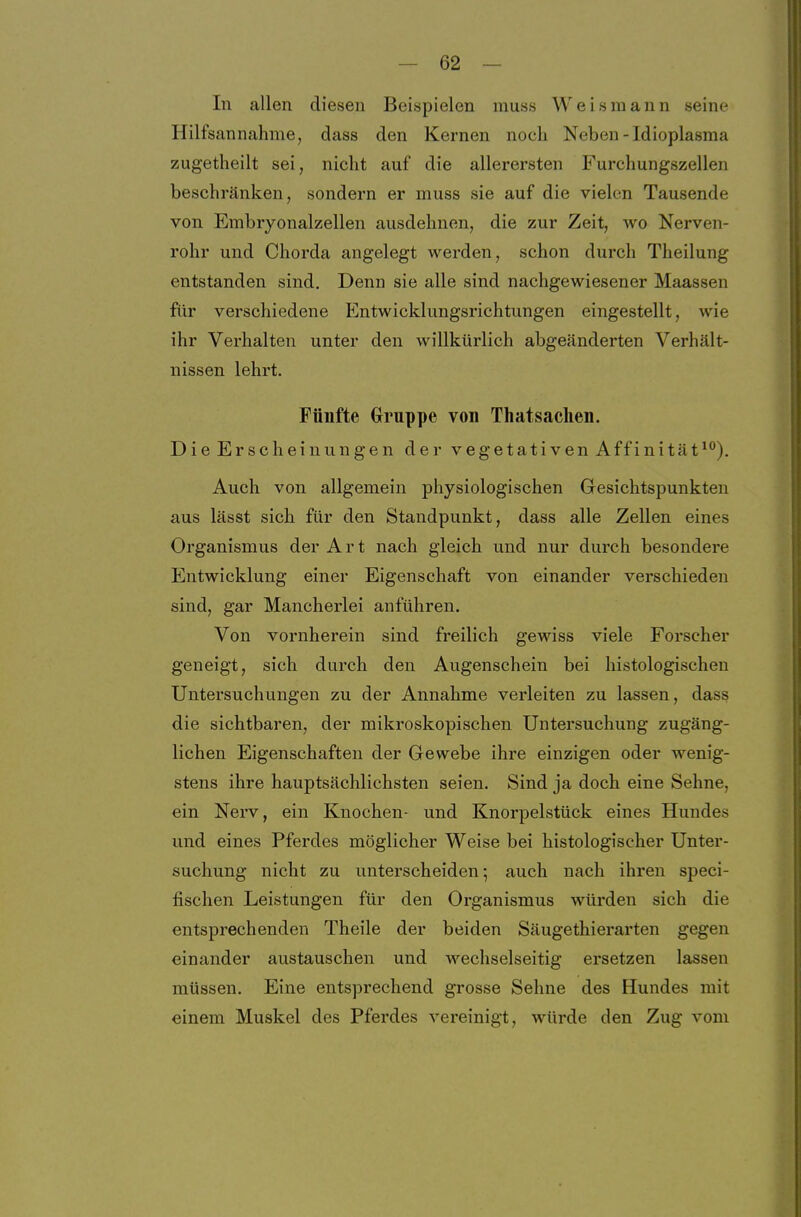 In allen diesen Beispielen muss Weisraann seine Hilfsannahme, dass den Kernen noch Neben -Idioplasma zugetheilt sei, nicht auf die allerersten Furchungszellen beschränken, sondern er muss sie auf die vielen Tausende von Embryonalzellen ausdehnen, die zur Zeit, wo Nerven- rohr und Chorda angelegt werden, schon durch Theilung entstanden sind. Denn sie alle sind nachgewiesener Maassen für verschiedene Entwicklungsrichtungen eingestellt, wie ihr Verhalten unter den willkürlich abgeänderten Verhält- nissen lehrt. Fünfte Gruppe von Thatsaclien. Die Erscheinungen der vegetativen Äffinität^). Auch von allgemein physiologischen Gesichtspunkten aus lässt sich für den Standpunkt, dass alle Zellen eines Organismus der Art nach gleich und nur durch besondere Entwicklung einer Eigenschaft von einander verschieden sind, gar Mancherlei anführen. Von vornherein sind freilich gewiss viele Forscher geneigt, sich durch den Augenschein bei histologischen Untersuchungen zu der Annahme verleiten zu lassen, dass die sichtbaren, der mikroskopischen Untersuchung zugäng- lichen Eigenschaften der Gewebe ihre einzigen oder wenig- stens ihre hauptsächlichsten seien. Sind ja doch eine Sehne, ein Nerv, ein Knochen- und Knorpelstück eines Hundes und eines Pferdes möglicher Weise bei histologischer Unter- suchung nicht zu unterscheiden- auch nach ihren speci- fischen Leistungen für den Organismus würden sich die entsprechenden Theile der beiden Säugethierarten gegen einander austauschen und wechselseitig ersetzen lassen müssen. Eine entsprechend grosse Sehne des Hundes mit einem Muskel des Pferdes vereinigt, würde den Zug vom