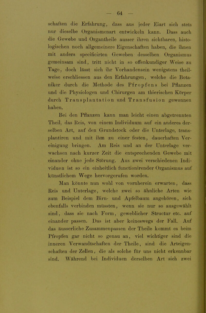 schatten die Erfiihrung, cLiss aus jeder Eiart sich stets nur dieselbe Organisraenart entwickeln kann. Dass auch die Gewebe und Organtheile ausser ihren sichtbaren, histo- logischen noch allgemeinere Eigenschaften haben, die ihnen mit anders specificirten Geweben desselben Organismus gemeinsam sind, tritt nicht in so offenkundiger Weise zu Tage, doch lässt sich ihr Vorhandensein wenigstens theil- weise erschliessen aus den Erfahrungen, welche die Bota- niker durch die Methode des Pfropfens bei Pflanzen und die Physiologen und Chirurgen am thierischen Körper durch Transplantation und Transfusion gewonnen haben. Bei den Pflanzen kann man leicht einen abgetrennten Theil, das Reis, von einem Individuum auf ein anderes der- selben Art, auf den Grundstock oder die Unterlage, trans- plantiren und mit ihm zu einer festen, dauerhaften Ver- einigung bringen. Am Reis und an der Unterlage ver- wachsen nach kurzer Zeit die entsprechenden Gewebe mit einander ohne jede Störung. Aus zwei verschiedenen Indi- viduen ist so ein einheitlich functionirender Organismus auf künstlichem Wege hervorgerufen worden. Man könnte nun wohl von vornherein erwarten, dass Reis und Unterlage, welche zwei so ähnliche Arten wie zum Beispiel dem Birn- und Apfelbaum angehören, sich ebenfalls verbinden müssten, wenn sie nur so ausgewählt sind, dass sie nach Form, geweblicher Striictur etc. auf einander passen. Das ist aber keineswegs der Fall. Auf das äusserliche Zusammenpassen der Theile kommt es beim Pfropfen gar nicht so genau an, viel wichtiger sind die inneren Verwandtschaften der Theile, sind die Arteigen- schaften der Zellen, die als solche für uns nicht erkennbar sind. Während bei Individuen derselben Art sich zwei