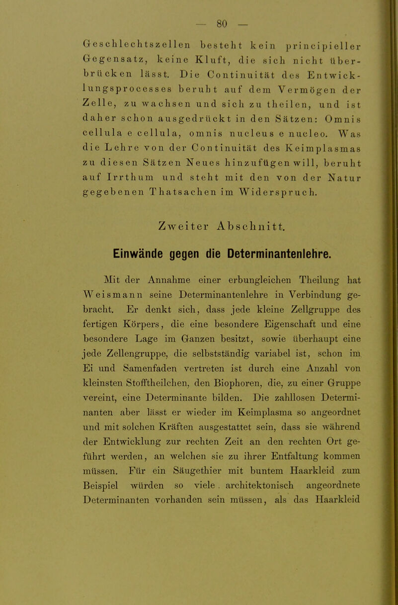 Geschlechtszellen besteht kein principieller Gegensatz, keine Kluft, die sich nicht über- brücken lässt. Die Continuität des Entwick- lungsprocesses beruht auf dem Vermögen der Zelle, zu wachsen und sich zu theilen, und ist daher schon ausgedrückt in den Sätzen: Omnis cellula e cellula, omnis nucleus e nucleo. Was die Lehre von der Continuität des Keimplasmas zu diesen Sätzen Neues hinzufügen will, beruht auf Irrthum und steht mit den von der Natur gegebenen Thatsachen im Widerspruch. Zweiter Abschnitt. Einwände gegen die Determinantenlehre. Mit der Annahme einer erbungleichen Theilung hat Weismann seine Determinantenlehre in Verbindung ge- bracht. Er denkt sich, dass jede kleine Zellgruppe des fertigen Körpers, die eine besondere Eigenschaft und eine besondere Lage im Ganzen besitzt, sowie überhaupt eine jede Zellengruppe, die selbstständig variabel ist, schon im Ei und Samenfaden vertreten ist durch eine Anzahl von kleinsten Stofftheilchen, den Biophoren, die, zu einer Gruppe vereint, eine Determinante bilden. Die zahllosen Determi- nanten aber lässt er wieder im Keimplasma so angeordnet und mit solchen Kräften ausgestattet sein, dass sie während der Entwicklung zur rechten Zeit an den rechten Ort ge- führt werden, an welchen sie zu ihrer Entfaltung kommen müssen. Für ein Säugethier mit buntem Haarkleid zum Beispiel würden so viele . architektonisch angeordnete Determinanten vorhanden sein müssen, als das Haarkleid