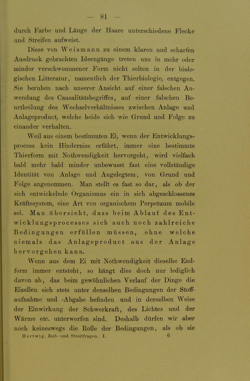 durch Farbe und Länge der Haare unterschiedene Flecke und Streifen aufweist. Diese von Weismann zu einem klaren und scharfen Ausdruck gebrachten Ideengänge treten uns in mehr oder minder verschwommener Form nicht selten in der biolo- gischen Litteratur, namentlich der Thierbiologie, entgegen. Sie beruhen nach unserer Ansicht auf einer falschen An- wendung des Causalitätsbegriffes, auf einer falschen Be- urtheilung des Wechselverhältnisses zwischen Anlage und Anlageproduct, welche beide sich wie Grund und Folge zu einander verhalten. Weil aus einem bestimmten Ei, wenn der Entwicklungs- process kein Hinderniss erfährt, immer eine bestimmte Thierform mit Nothwendigkeit hervorgeht, wird vielfach bald mehr bald minder unbewusst fast eine vollständige Identität von Anlage und Angelegtem, von Grund und Folge angenommen. Man stellt es fast so dar, als ob der sich entwickelnde Organismus ein in sich abgeschlossenes Kräftesystem, eine Art von organischem Perpetuum mobile sei. Man übersieht, dass beim Ablauf des Ent- wicklungsprocesses sich auch noch zahlreiche Bedingungen erfüllen müssen, ohne welche niemals das Anlageproduct aus der Anlage hervorgehen kann. Wenn aus dem Ei mit Nothwendigkeit dieselbe End- form immer entsteht, so hängt dies doch nur lediglich davon ab, das beim gewöhnlichen Verlauf der Dinge die Eizellen sich stets unter denselben Bedingungen der Stoff- aufnahme und -Abgabe befinden und in derselben Weise der Einwirkung der Schwerkraft, des Lichtes und der Wärme etc. unterworfen sind. Deshalb dürfen wir aber noch keineswegs die Rolle der Bedingungen, als ob sie Hertwig, Zeit- und Streitfragen. I. 6