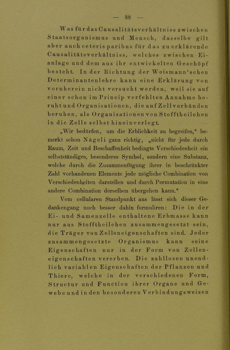 Was fürdasCausalitätsverhältniss zwischen Staatsorganismus und Mensch, dasselbe gilt aber auch ceteris paribus für das zu erklärende Causalitätsverhältniss, welches zwischen Ei- anlage und dem aus ihr entwickelten Geschöpf besteht. In der Richtung der Weismann'schen Determinantenlehre kann eine Erklärung von vornherein nicht versucht werden, weil sie auf einer schon imPrincip verfehlten Annahme be- ruht und Organisationen, die auf Zellverbänden beruhen, als Organisationen von Stofftheilchen in die Zelle selbst hineinverlegt. „Wir bedürfen, um die Erblichkeit zu begreifen, be- merkt schon Nägeli ganz richtig, „nicht für jede durch Raum, Zeit und Beschaffenheit bedingte Verschiedenheit ein selbstständiges, besonderes Symbol, sondern eine Substanz, welche durch die Zusammenfügung ihrer in beschränkter Zahl vorhandenen Elemente jede mögliche Combination von Verschiedenlißiten darstellen und durch Permutation in eine andere Combination derselben übergehen kann. Vom cellularen Standpunkt aus lässt sich dieser Gre- dankengang noch besser dahin formuliren: Die in der Ei- und Samenzelle enthaltene Erbmasse kann nur aus Stofftheilchen zusammengesetzt sein, die Träger von Zelleneigenschaften sind. Jeder zusammengesetzte Organismus kann seine Eigenschaften nur in der Form von Zellen- eigenschaften vererben. Die zahllosen unend- lich variablen Eigenschaften der Pflanzen und Thiere, welche in der verschiedenen Form, Structur und Function ihrer Organe und Ge- webe und in den besonder enVerbindungs weisen