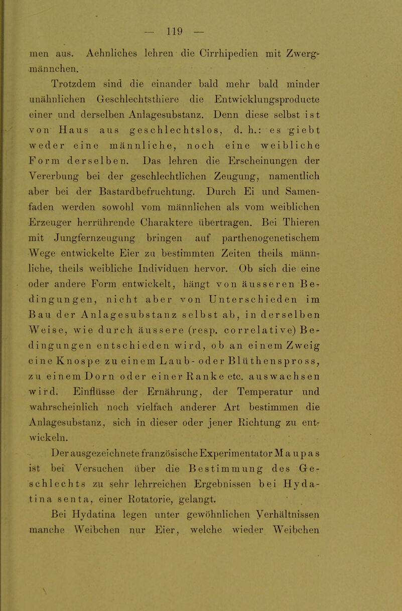 men aus. Aehnliches lehren die Cirrhipedien mit Zwerg- männchen. Trotzdem sind die einander bald mehr bald minder iin<älinlichen Geschlechtsthiere die Entwicklungsproducte einer und derselben Anlagesubstanz. Denn diese selbst ist von Haus aus geschlechtslos, d. h.: es giebt weder eine männliche, noch eine weibliche Form derselben. Das lehren die Erscheinungen der Vererbung bei der geschlechtlichen Zeugung, namentlich aber bei der Bastardbefruchtung. Durch Ei und Samen- faden werden sowohl vom männlichen als vom weiblichen Erzeuger herrührende Charaktere übertragen. Bei Thieren mit Jungfernzeugung bringen auf parthenogenetischem Wege entwickelte Eier zu bestimmten Zeiten theils männ- liche, theils weibliche Individuen hervor. Ob sich die eine oder andere Form entwickelt, hängt von äusseren Be- dingungen, nicht aber von Unterschieden im Bau der Anlagesubstanz selbst ab, in derselben Weise, wie durch äussere (resp. correlative) Be- dingungen entschieden wird, ob an einem Zweig eine Knospe zu einem Laub - oder Blüthenspross, zu einemDorn oder einer Ranke etc. auswachsen wird. Einflüsse der Ernährung, der Temperatur und wahrscheinlich noch vielfach anderer Art bestimmen die Anlagesubstanz, sich in dieser oder jener Richtung zu ent- wickeln. Der ausgezeichnete französische Experimentator M a u p a s ist bei Versuchen über die Bestimmung des Ge- schlechts zu sehr lehrreichen Ergebnissen bei Hyda- tina senta, einer Rotatorie, gelangt. Bei Hydatina legen unter gewöhnlichen Verhältnissen manche Weibchen nur Eier, welche wieder Weibchen