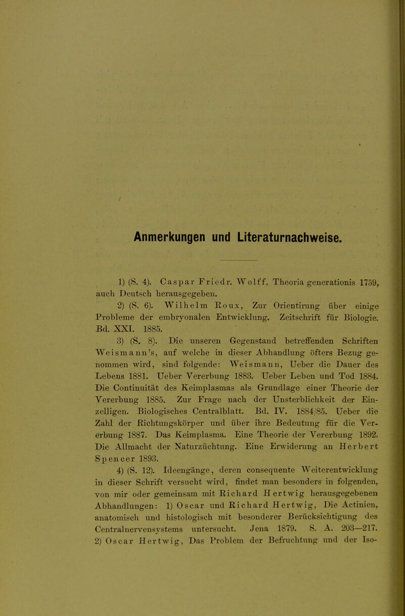 Anmerkungen und Literaturnachweise. 1) (S. 4). Caspar Friedr. Wolff, Theoria generationis 1759, auch Deutsch herausgegeben. 2) (S. 6). Wilhelm Eoux, Zur Orientirung über einige Probleme der embryonalen Entwicklung. Zeitschrift für Biologie. Bd. XXI. 1885. 3) (S. 8). Die unseren Gegenstand betreffenden Schriften Weismann's, auf welche in dieser Abhandlung öfters Bezug ge- nommen wird, sind folgende: Weis mann, Ueber die Dauer des Lebens 1881. Ueber Vererbung 1883. Ueber Leben und Tod 1884. Die Continuität des Keimplasmas als Grundlage einer Theorie der Vererbung 1885. Zur Frage nach der Unsterblichkeit der Ein- zelligen. Biologisches Centralblatt. Bd. IV. 1884/85. Ueber die Zahl der ßichtungskörper und über ihre Bedeutung für die Ver- erbung 1887. Das Keimplasma. Eine Theorie der Vererbung 1892. Die Allmacht der Naturzüchtung. Eine Erwiderung an Herbert Spencer 1893. 4) (S. 12). Ideengänge, deren consequente Weiterentwicklung in dieser Schrift versucht wird, findet man besonders in folgenden, von mir oder gemeinsam mit Richard Hertwig herausgegebenen Abhandlungen: 1) Oscar und Richard Herfwig, Die Actinien, anatomisch und histologisch mit besonderer Berücksichtigung des Centrainervensystems untersucht. Jena 1879. S. A. 203—217.