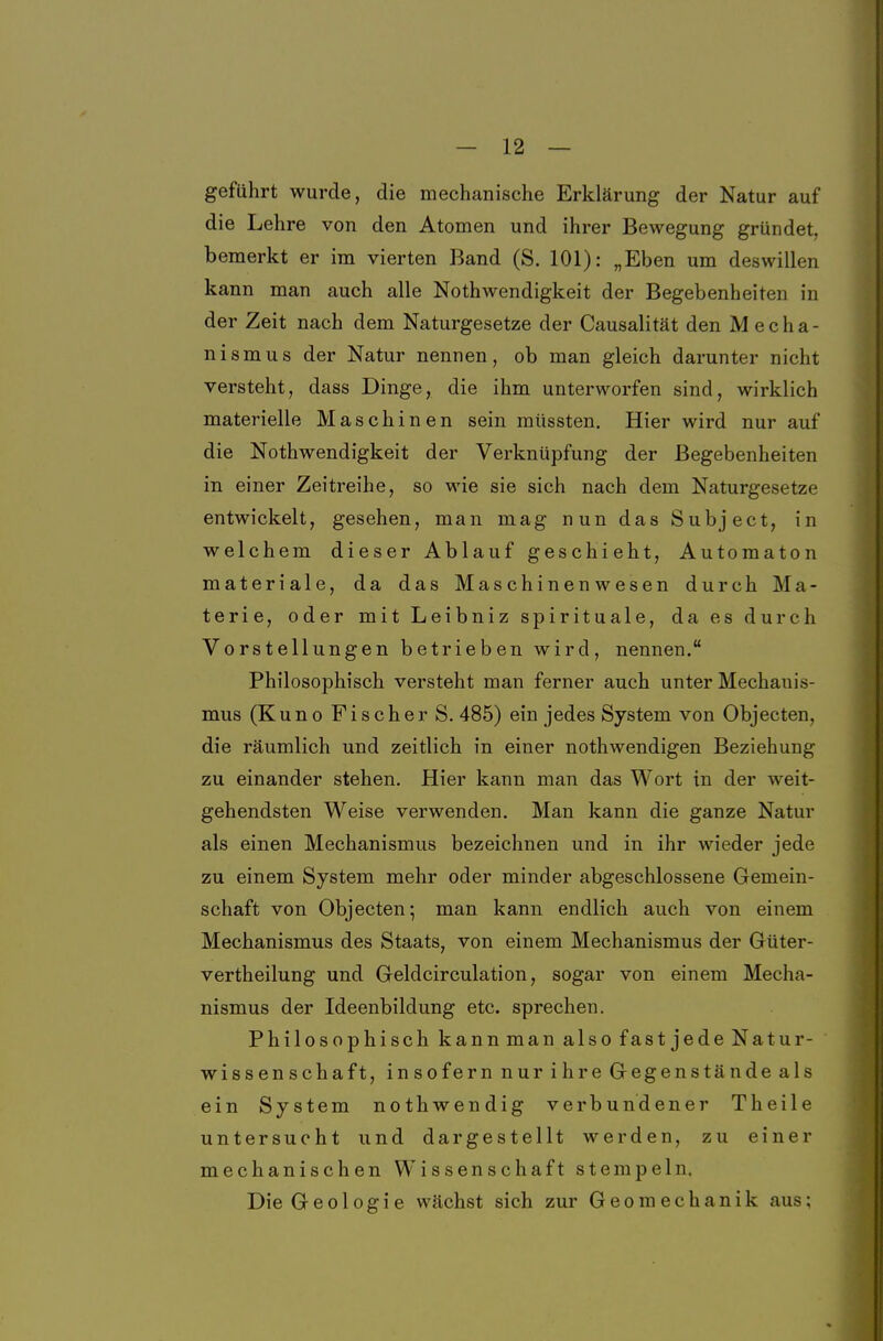 geführt wurde, die mechanische Erklärung der Natur auf die Lehre von den Atomen und ihrer Bewegung gründet, bemerkt er im vierten Band (S. 101): „Eben um deswillen kann man auch alle Nothwendigkeit der Begebenheiten in der Zeit nach dem Naturgesetze der Causalität den Mecha- nismus der Natur nennen, ob man gleich darunter nicht versteht, dass Dinge, die ihm unterworfen sind, wirklich materielle Maschinen sein müssten. Hier wird nur auf die Nothwendigkeit der Verknüpfung der Begebenheiten in einer Zeitreihe, so wie sie sich nach dem Naturgesetze entwickelt, gesehen, man mag nun das Subject, in welchem dieser Ablauf geschieht, Automaton materiale, da das Maschinenwesen durch Ma- terie, oder mit Leibniz spirituale, da es durch Vorstellungen betrieben wird, nennen. Philosophisch versteht man ferner auch unter Mechanis- mus (Kuno Fischer S. 485) ein jedes System von Objecten, die räumlich und zeitlich in einer nothwendigen Beziehung zu einander stehen. Hier kann man das Wort in der weit- gehendsten Weise verwenden. Man kann die ganze Natur als einen Mechanismus bezeichnen und in ihr wieder jede zu einem System mehr oder minder abgeschlossene Gemein- schaft von Objecten; man kann endlich auch von einem Mechanismus des Staats, von einem Mechanismus der Güter- vertheilung und Geldcirculation, sogar von einem Mecha- nismus der Ideenbildung etc. sprechen. Philosophisch kannman alsofastjedeNatur- ' Wissenschaft, insofernnurihreGegenständeals ein System nothwendig verbundener Theile untersucht und dargestellt werden, zu einer mechanischen Wissenschaft stempeln. Die Geologie wächst sich zur Geomechanik aus;