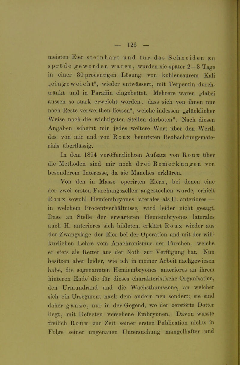 meisten Eier steinhart und für das Schneiden zu spröde geworden waren, wurden sie später 2 —3 Tage in einer 30 procentigen Lösung von kohlensaurem Kali „eingeweicht, wieder entwässert, mit Terpentin durch- tränkt und in Paraffin eingebettet. Mehrere waren „dabei aussen so stark erweicht worden, dass sich von ihnen nur noch Reste verwerthen Hessen, welche indessen „glücklicher Weise noch die wichtigsten Stellen darboten. Nach diesen Angaben scheint mir jedes weitere Wort über den Werth des von mir und von Roux benutzten Beobachtungsmate- rials überflüssig. In dem 1894 veröflfentlichten Aufsatz von Roux über die Methoden sind mir noch drei Bemerkungen von besonderem Interesse, da sie Manches erklären. Von den in Masse operirten Eiern, bei denen eine der zwei ersten Furchungszellen angestochen wurde, erhielt Roux sowohl Hemiembryones laterales als H. anteriores — in welchem Procentverhältnisse, wird leider nicht gesagt. Dass an Stelle der erwarteten Hemiembryones laterales auch H. anteriores sich bildeten, erklärt Roux wieder aus der Zwangslage der Eier bei der Operation und mit der will- kürlichen Lehre vom Anachronismus der Furchen, welche er stets als Retter aus der Noth zur Verfügung hat. Nun besitzen aber leider, wie ich in meiner Arbeit nachgewiesen habe, die sogenannten Hemiembryones anteriores an ihrem hinteren Ende' die für dieses charakteristische Organisation, den Urmundrand und die Wachsthumszone, an welcher sich ein Ursegment nach dem andern neu sondert; sie sind daher ganze, nur in der Gegend, wo der zerstörte Dotter liegt, mit Defecten versehene Embiyonen. Davon wusste freilich Roux zur Zeit seiner ersten Publication nichts in Folge seiner ungenauen Untersuchung mangelhafter und