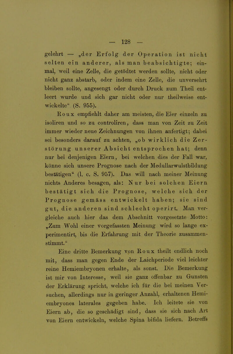 gelehrt — »der Erfolg der Operation ist nicht selten ein anderer, als man beabsichtigte; ein- mal, weil eine Zelle, die getödtet werden sollte, nicht oder nicht ganz abstarb, oder indem eine Zelle, die unversehrt bleiben sollte, angesengt oder durch Druck zum Theil ent- leert wurde und sich gar nicht oder nur theilweise ent- wickelte (S. 955). R 0 u X empfiehlt daher am meisten, die Eier einzeln zu isoliren und so zu controliren, dass man von Zeit zu Zeit immer wieder neue Zeichnungen von ihnen anfertigt; dabei sei besonders darauf zu achten, „ob wirklich die Zer- störung unserer Absicht entsprochen hat; denn nur bei denjenigen Eiern, bei welchen dies der Fall war, könne sich unsere Prognose nach der Medullarwulstbildung bestätigen (1. c. S. 957). Das will nach meiner Meinung nichts Anderes besagen, als: Nur bei solchen Eiern bestätigt sich die Prognose, welche sich der Prognose gemäss entwickelt haben; sie sind gut, die anderen sind schlecht operirt. Man ver- gleiche auch hier das dem Abschnitt vorgesetzte Motto: „Zum Wohl einer vorgefassten Meinung wird so lange ex- perimentirt, bis die Erfahrung mit der Theorie zusammen- stinamt. Eine dritte Bemerkung vpn Roux theilt endlich noch mit, dass man gegen Ende der Laichperiode viel leichter reine Hemiembryonen erhalte, als sonst. Die Bemerkung ist mir von Interesse, weil sie ganz ofi'enbar zu Gunsten der Erklärung spricht, welche ich für die bei meinen Ver- suchen, allerdings nur in geringer Anzahl, erhaltenen Hemi- embryones laterales gegeben habe. Ich leitete sie von Eiern ab, die so geschädigt sind, dass sie sich nach Art von Eiern entwickeln, welche Spina bifida liefern. Betreffs