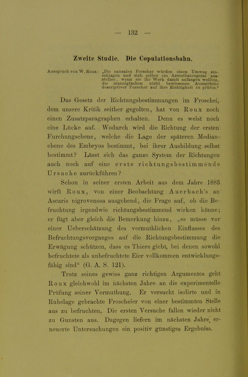 Zweite Studie. Die Copulationslbalin. Ausspruch von W. Roux: „Die causalen Forscher würden einen Umweg ein- schlagen und sich selber ein Armuthszeugniss aus- stollen , wenn sie ihr Werk damit anfangen wollten, die mannigfachen nicht bewiesenen Aussprüche descriptiver Forscher auf ihre Richtigkeit zu prüfen. Das Gesetz der Richtungsbestimmungen im Froschei, dem unsere Kritik seither gegolten, hat von Roux noch einen Zusatzparägraphen erhalten. Denn es weist noch eine Lücke auf. Wodurch wird die Richtung der ersten Furchungsebene, M'^elche die Lage der späteren Median- ebene des Embryos bestimmt, bei ihrer Ausbildung selbst bestimmt? Lässt sich das ganze System der Richtungen auch noch auf eine erste richtungsbestimmende Ursache zurückführen? Schon in seiner ersten Arbeit aus dem Jahre 1883 wirft Roux, von einer Beobachtung Auerbach's au Ascaris nigrovenosa ausgehend, die Frage auf, ob die Be- fruchtung irgendwie richtungsbestimmend wirken könne; er fügt aber gleich die Bemerkung hinzu, „es müsse vor einer Ueberschätzung des vermuthlichen Einflusses des Befruchtungsvorganges auf die Richtungsbestimmung die Erwägung schützen, dass es Thiere giebt, bei denen sowohl befruchtete als unbefruchtete Eier vollkommen entwicklungs- fähig sind (G. A. S. 121). Trotz seines gewiss ganz richtigen Argumentes geht Roux gleichwohl im riächsten Jahre an die experimentelle Prüfung seiner Vermuthung. Er versucht isolirte und in Ruhelage gebrachte Froscheier von einer bestimmten Stelle aus zu befruchten. Die ersten Versuche fallen wieder nicht zu Gunsten aus. Dagegen liefern im nächsten Jahre__ er- neuerte Untersuchungen ein positiv günstiges Ergebniss.