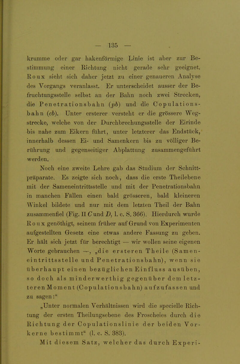 krumme oder gar hakenförmige Linie ist aber zur Be- stimmung einer Richtung nicht gerade sehr geeignet. Roux sieht sich daher jetzt zu einer genaueren Analyse des Vorgangs veranlasst. Er unterscheidet ausser der Be- fruchtungsstelle selbst an der Bahn noch zwei Strecken, die Penetrationsbahn (jph) und die Copulations- bahn (cb). Unter ersterer versteht er die grössere Weg- strecke, welche von der Durchbrechungsstelle der Eirinde bis nahe zum Eikern führt, unter letzterer das Endstück,' innerhalb dessen Ei- und Samenkern bis zu völliger Be- rührung und gegenseitiger Abplattung zusammengeführt werden. Noch eine zweite Lehre gab das Studium der Schnitt- präparate. Es zeigte sich noch, dass die erste Theilebene mit der Sameneintrittsstelle und mit der Penetrationsbahn in manchen Fällen einen bald grösseren, bald kleineren Winkel bildete und nur mit dem letzten Theil der Bahn zusammenfiel (Fig. II Cund D, 1. c. S. 366). Hierdurch wurde Roux genöthigt, seinem früher auf Grund von Experimenten aufgestellten Gesetz eine etwas andere Fassung zu geben. Er hält sich jetzt für berechtigt — wir wollen seine eigenen Worte gebrauchen —, „die ersteren Theile (Samen- eintrittsstelle und Penetrationsbahn), wenn sie überhaupt einen bezüglichen Einfluss ausüben, so doch als minderwerthig gegenüber demletz- teren Moment (Copulationsbahn) aufzufassen und zu sagen: „Unter normalen Verhältnissen wird die specielle Rich- tung der ersten Theilungsebene des Froscheies durch d i e Richtung der Copulationslinie der beiden Vor- kerne bestimmt (1. c. S. 383). Mit diesem Satz, welcher das durch Experi-