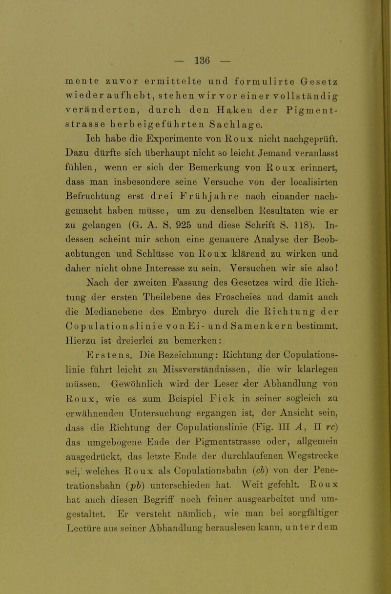 mente zuvor ermittelte und formulirte Gesetz wieder aufhebt, stehen wir vor einer vollständig veränderten, durch den Haken der Pigment- strasse herbeigeführten Sachlage. Ich habe die Experimente von Roux nicht nachgeprüft. Dazu dürfte sich überhaupt nicht so leicht Jemand veranlasst fühlen, wenn er sich der Bemerkung von R o u x erinnert, dass man insbesondere seine Versuche von der localisirten Befruchtung erst drei Frühjahre nach einander nach- gemacht haben müsse, um zu denselben Resultaten wie er zu gelangen (Gr. A. S. 925 und diese Schrift S. 118). In- dessen scheint mir schon eine genauere Analyse der Beob- achtungen und Schlüsse von Roux klärend zu wirken und daher nicht ohne Interesse zu sein. Versuchen wir sie also! Nach der zweiten Fassung des Gesetzes wird die Rich- tung der ersten Theilebene des Froscheies und damit auch die Medianebene des Embryo durch die Richtung der CopulationslinievonEi-undS amenkern bestimmt. Hierzu ist dreierlei zu bemerken: Erstens. Die Bezeichnung: Richtung der Copulations- linie führt leicht zu Missverständnissen, die wir klarlegen müssen. Gewöhnlich wird der Leser der Abhandlung von Roux, wie es zum Beispiel Fick in seiner sogleich zu erwähnenden Untersuchung ergangen ist, der Ansicht sein, dass die Richtung der Copulationslinie (Fig. UI A, II rc) das umgebogene Ende der Pigmentstrasse oder, allgemein ausgedrückt, das letzte Ende der durchlaufenen Wegstrecke sei,'welches Roux als Copulationsbahn (cb) von der Pene- trationsbahn (pb) unterschieden hat. Weit gefehlt. Roux hat auch diesen Begriff noch feiner ausgearbeitet und um- gestaltet. Er versteht nämlich, wie man bei sorgfältiger Leetüre aus seiner Abhandlung herauslesen kann, unterdem