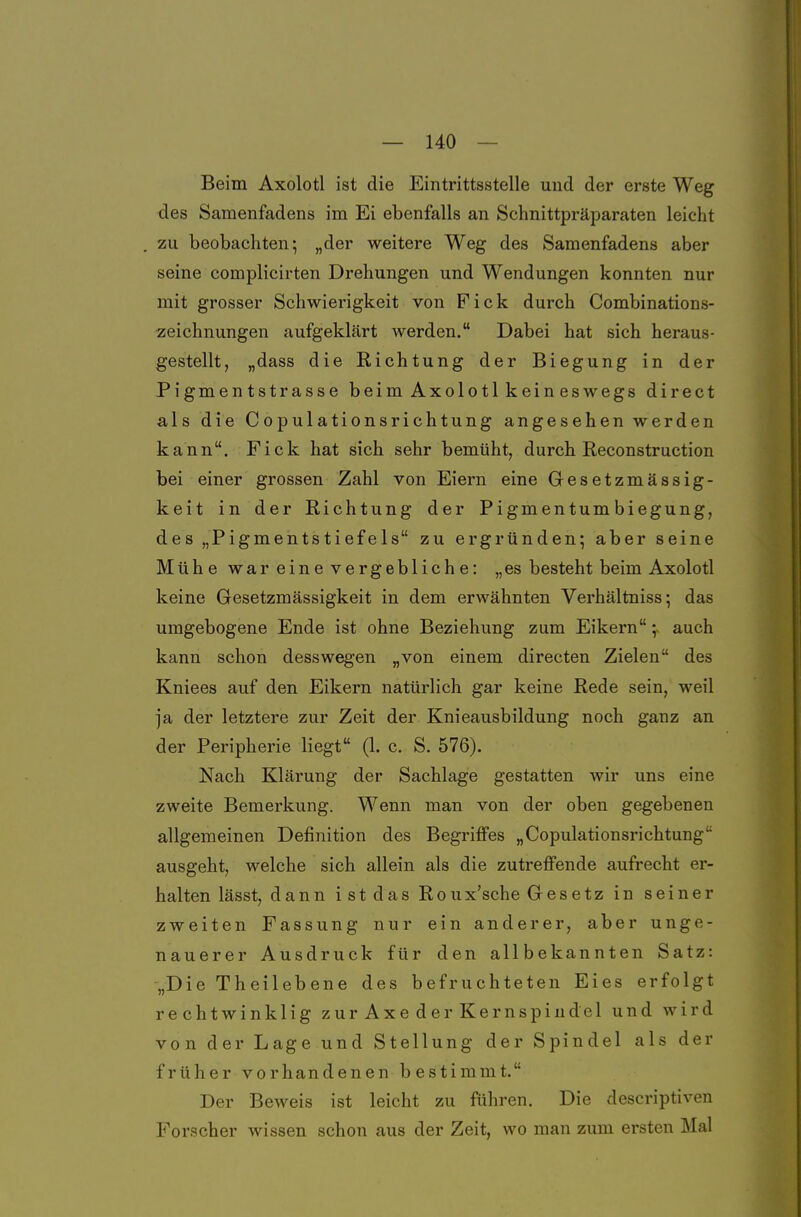 Beim Axolotl ist die Eintrittsstelle und der erste Weg des Samenfadens im Ei ebenfalls an Schnittpräparaten leicht zu beobachten; „der weitere Weg des Samenfadens aber seine complicirten Drehungen und Wendungen konnten nur mit grosser Schwierigkeit von Fick durch Combinations- zeichnungen aufgeklärt werden. Dabei hat sich heraus- gestellt, „dass die Richtung der Biegung in der Pigmentstrasse beimAxolotlkeineswegs direct als die Copulationsrichtung angesehen werden kann. Fick hat sich sehr bemüht, durch Reconstruction bei einer grossen Zahl von Eiern eine Gesetzmässig- keit in der Richtung der Pigmentumbiegung, des „Pigmentstiefels zu ergründen; aber seine Mühe war eine vergebliche: „es besteht beim Axolotl keine Gesetzmässigkeit in dem erwähnten Verhältniss; das umgebogene Ende ist ohne Beziehung zum Eikern ;~ auch kann schon desswegen „von einem directen Zielen des Kniees auf den Eikern natürlich gar keine Rede sein, weil ja der letztere zur Zeit der Knieausbildung noch ganz an der Peripherie liegt (1. c. S. 576). Nach Klärung der Sachlage gestatten wir uns eine zweite Bemerkung. Wenn man von der oben gegebenen allgemeinen Definition des Begriffes „Copulationsrichtung ausgeht, welche sich allein als die zutrefi'ende aufrecht er- halten lässt, dann istdas Rou x'sche Gesetz in seiner zweiten Fassung nur ein anderer, aber unge- nauerer Ausdruck für den allbekannten Satz: „Die Theilebene des befruchteten Eies erfolgt rechtwinklig zurAxederKernspiudel und wird von der Lage und Stellung der Spindel als der früher vorhandenen bestimmt. Der Beweis ist leicht zu führen. Die descriptiven Forscher wissen schon aus der Zeit, wo man zum ersten Mal