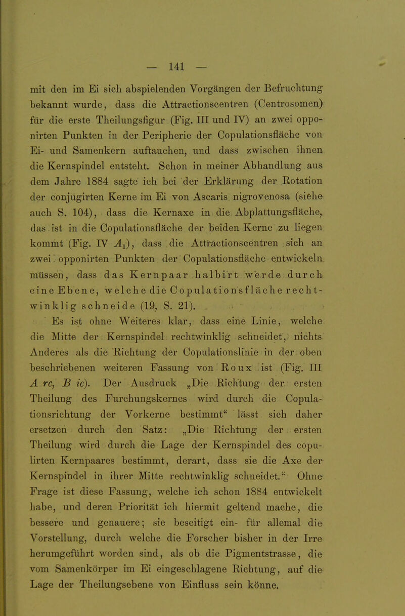 mit den im Ei sich abspielenden Vorgängen der Befruchtung bekannt wurde, dass die Attractionscentren (Centrosomen) für die erste Theilungsfigur (Fig. III und IV) an zwei oppo- nirten Punkten in der Peripherie der Copulationsfläche von Ei- und Samenkern auftauchen, und dass zwischen ihnen die Kernspindel entsteht. Schon in meiner Abhandlung aus. dem Jahre 1884 sagte ich bei der Erklärung der Rotation der conjugirten Kerne im Ei von Ascaris nigrovenosa (siehe auch S. 104), dass die Kernaxe in die Abplattungsfläche,, das . ist in die Copulationsfläche der beiden Kerne zu liegen kommt (Fig. IV ^i), dass die Attractionscentren , sich an zwei' opponirten Punkten der Copulationsfläche entwickeln müssen, dass das Kernpaar halbirt werde durCh- eine Ebene, welche die Copulationsfläche recht- winklig schneide (19, S. 21). Es ist ohne Weiteres klar, dass eine Linie, welche die Mitte der Kernspindel rechtwinklig schneidet, nichts Anderes als die Richtung der Copulationslinie in der oben beschriebenen weiteren Fassung von Roux ist (Fig. III Ä rc, B ic). Der Ausdruck „Die Richtung der. ersten Theilung des Furchungskernes wird durch die Copula- tionsrichtung der Vorkerne bestimmt lässt sich daher ersetzen durch den Satz: „Die Richtung der ersten Theilung wird durch die Lage der Kernspindel des copu- lirten Kernpaares bestimmt, derart, dass sie die Axe der Kernspindel in ihrer Mitte rechtwinklig schneidet. Ohne Frage ist diese Fassung, welche ich schon 1884 entwickelt habe, und deren Priorität ich hiermit geltend mache, die bessere und genauere; sie beseitigt ein- für allemal die Vorstellung, durch welche die Forscher bisher in der Irre herumgeführt worden sind, als ob die Pigmentstrasse, die vom Samenkörper im Ei eingeschlagene Richtung, auf die Lage der Theilungsebene von Einfluss sein könne.