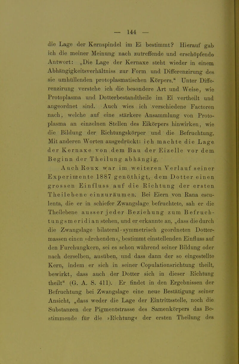 die Lage der Kernspindel im Ei bestimmt? Hierauf gab ich die meiner Meinung nach zutreffende und erschöpfende Antwort: „Die Lage der Kernaxe steht wieder in einem Abhängigkeitsverhältniss zur Form und Differenzirung des sie umhüllenden protoplasmatischen Körpers. Unter Diffe- renzirung verstehe ich die besondere Art und Weise, wie Protoplasma und Dotterbestandtheile im Ei vertheilt und angeordnet sind. Auch wies ich verschiedene Factoren nach, welche auf eine stärkere Ansammlung von Proto- plasma an einzelnen Stellen des Eikörpers hinwirken, wie die Bildung der Richtungskörper und die Befruchtung. Mit anderen Worten ausgedrückt: ich machte die Lage der Kernaxe von dem Bau der Eizelle vor dem Beginn der Theilung abhängig. Auch Roux war im weiteren Verlauf sein er Experimente 1887 genöthigt, dem Dotter einen grossen Einfluss auf die Richtung der ersten T heilebene ein zur ä u m e n. Bei Eiern von Rana escu- lenta, die er in schiefer Zwangslage befruchtete, sah er die Theilebene ausser jeder Beziehung zum Befruch- tungsmeridian stehen, und er erkannte an, „dass die durch die Zwangslage bilateral-symmetrisch geordneten Dotter- massen einen »drehenden«, bestimmt einstellenden Einfluss auf den Furchungkern, sei es schon während seiner Bildung oder nach derselben, ausüben, und dass dann der so eingestellte Kern, indem er sich in seiner Copulationsrichtuug theilt, bewirkt, dass auch der Dotter sich in dieser Richtung theilt (G. A. S. 411). Er findet in den Ergebnissen der Befruchtung bei Zwangslage eine neue Bestätigung seiner Ansicht, „dass weder die Lage der Eintrittsstelle, noch die Substanzen der Pigmentstrasse des Samenkörpers das Be- stimmende für die »Richtung« der ersten Theilung des