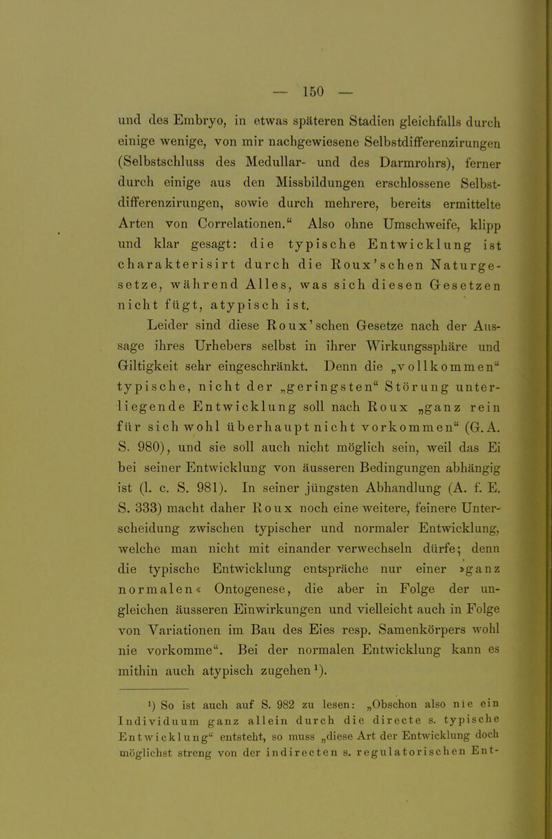 und des Embryo, in etwas späteren Stadien gleichfalls durch einige wenige, von mir nachgewiesene Selbstdifferenzirungen (Selbstschluss des Medullär- und des Darmrohrs), ferner durch einige aus den Missbildungen erschlossene Selbst- differenzirungen, sowie durch mehrere, bereits ermittelte Arten von Correlationen. Also ohne Umschweife, klipp und klar gesagt: die typische Entwicklung ist charakterisirt durch die Roux'schen Naturge- setze, während Alles, was sich diesen Gesetzen nicht fügt, atypisch ist. Leider sind diese Roux'schen Gesetze nach der Aus- sage ihres Urhebers selbst in ihrer Wirkungssphäre und Giltigkeit sehr eingeschränkt. Denn die „vollkommen typische, nicht der „geringsten Störung unter- liegende Entwicklung soll nach Roux „ganz rein für sichwohl tiberhauptnicht vorkommen (G.A. S. 980), und sie soll auch nicht möglich sein, weil das Ei bei seiner Entwicklung von äusseren Bedingungen abhängig ist (1. c. S, 981). In seiner jüngsten Abhandlung (A. f. E. S. 333) macht daher Roux noch eine weitere, feinere Unter- scheidung zwischen typischer und normaler Entwicklung, welche man nicht mit einander verwechseln dürfe; denn die typische Entwicklung entspräche nur einer »ganz normalen« Ontogenese, die aber in Folge der un- gleichen äusseren Einwirkungen und vielleicht auch in Folge von Variationen im Bau des Eies resp. Samenkörpers wohl nie vorkomme. Bei der normalen Entwicklung kann es mithin auch atypisch zugehen^). ^) So ist auch auf S. 982 zu lesen: „Obschon also nie ein Individuum ganz allein durch die directe s. typische Entwicklung entsteht, so muss „diese Art der Entwicklung doch möglichst streng von der indirecten s. regulatorisehen Ent-